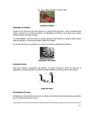 Ing. Agro. MSc Guillermo Ojeda Lòpez

Cortadora rotativa
Empujador de árboles
a
Consta de una estructura que esta ubicada en la parte frontal del tractor y que se extiende hacia
arriba. Su acción es a manera de palanca. El empujador de árboles es muy eficaz para tumbar
árboles grandes de tamaño mediano.
En recomendable cortar las raíces en la parte opuesta al lado donde se empuja el árbol cuando
rtar
estos son grandes, lo cual permite abatir al árbol con facilidad.
Es una herramienta muy específica que se usa en condiciones especiales de desbroce.

Empujador de árboles
Arado para raíces
Sirve para remover la vegetación del subsuelo. Su acción consiste en cortar las raíces de la
vegetación incluyendo arbustos. Las aletas inclinadas facilitan la extracción de las raíces fuertes

Arado de raíces
Herramientas de mano
El desbroce con herramientas de mano es el método más utilizado. Las herramientas que se utilizan
ramientas
son el machete, las hachas y sierras.

177

 