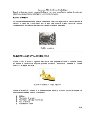 Ing. Agro. MSc Guillermo Ojeda Lòpez
Cuando se trata de malezas o vegetación liviana, y en áreas pequeñas no justifica el empleo de
otras maquinas que no sean este tipo de herramientas manuales.
Rodillos cortadores
Los rodillos cortadores son muy eficaces para tumbar y fracturar vegetación de tamaño pequeño a
mediano. El rodillo por lo general esta lleno de agua para aumentar el peso. Tiene unas cuchillas
que van soladas al rodillo que son las que cortan y fracturizan la vegetación

Rodillos cortadores

MAQUINAS PARA LA NIVELACIÓN DEL SUELO

Cuando se trata de nivelar la superficie del suelo en áreas pequeñas o cuando la forma del terreno
no permite la utilización de maquinas grandes, se utilizan arrobaderas, tablones, o cuchilla
niveladora de acople al tractor.

Cuchilla niveladora de acople al tractor

Cuando la superficie a nivelar es lo suficientemente grande y su forma permite el empleo de
maquinas más grandes, las más comunes son:
1.
2.
3.
4.
5.

Buldózer
Pala rotativa de arrastre
Pala rotativa sobre dos neumáticos
Moto niveladora
Niveladora de suelos

178

 