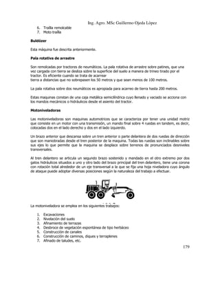 Ing. Agro. MSc Guillermo Ojeda Lòpez
6. Traílla remolcable
7. Moto traílla
Buldózer
Esta máquina fue descrita anteriormente
anteriormente.
Pala rotativa de arrastre
Son remolcadas por tractores de neumáticos. La pala rotativa de arrastre sobre patines, que una
vez cargada con tierra se desliza sobre la superficie del suelo a manera de trineo tirado por el
tractor. Es eficiente cuando se trata de acarrear
tierra a distancias que no sobrepasen los 50 metros y que sean menos de 100 metros.
ias
La pala rotativa sobre dos neumáticos es apropiada para acarreo de tierra hasta 200 metros.
Estas maquinas constan de una caja metálica semicilíndrica cuyo llenado y vaciado se acciona c
con
los mandos mecánicos o hidráulicos desde el asiento del tractor.
Motoniveladoras
iveladoras
Las motoniveladoras son maquinas automotrices que se caracteriza por tener una unidad motriz
que consiste en un motor con una transmisión, un mando final sobre 4 ruedas en tandem, es decir,
en
colocadas dos en el lado derecho y dos en el lado izquierdo.
Un brazo anterior que descansa sobre un tren anterior o parte delantera de dos ruedas de dirección
que son maniobradas desde el tren posterior de la maquina. Todas las ruedas son inclinables sobre
ruedas
sus ejes lo que permite que la maquina se desplace sobre terrenos de pronunciados desniveles
transversales.
Al tren delantero se articula un segundo brazo sostenido y mandado en el otro extremo por dos
gatos hidráulicos situados a uno y otro lado del brazo principal del tren delantero, tiene una corona
con rotación total alrededor de un eje transversal a la que se fija una hoja niveladora cuyo ángulo
de ataque puede adoptar diversas posiciones según la naturaleza del trabajo a efectuar.
efectuar.

La motoniveladora se emplea en los siguientes trabajos:
1.
2.
3.
4.
5.
6.
7.

Excavaciones
Nivelación del suelo
Afinamiento de terrazas
Desbroce de vegetación espontánea de tipo herbáceo
Construcción de canales
Construcción de caminos, diques y terraplenes
Afinado de taludes, etc.

179

 