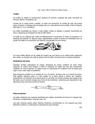 Ing. Agro. MSc Guillermo Ojeda Lòpez
Traíllas
Las traíllas se utilizan en excavaciones, apertura de caminos, nivelación del suelo, formación de
terrazas, diques y terraplenes, etc.
Constan de un chasis fuerte y pesado, un cajón con compuerta, la cuchilla de corte, las puntas
guías, el eyector y el bloque para el empuje que va a cada extremo de la cuchilla. Todo el conjunto
uías,
esta sobre 2, 3 o 4 neumáticos.
Las trillas remolcables por tractor y moto traíllas. Ambas se adaptan a grandes movimientos de
tierra y distancias de transporte de más de 400 metros
orte
La traílla es una máquina que realiza simultáneamente la excavación, la carga, el transporte y la
descarga del material. En algunos casos, especialmente cuando el terreno es demasiado duro se
ayuda a la traílla en la excavación d material, empujándole con otro tractor.
del

Las moto traíllas difieren de las traíllas de arrastre por que tienen en la unidad motriz solamente
dos ruedas. La conexión de cuello de ganso entre la traílla y el tractor tiene un sistema hidráulico.
Niveladoras del suelo
Llamadas también aplanadoras de campo, afinadoras de campo, pulidoras de suelo. Estas
maquinas se utilizan para finalizar o afinar la nivelación de suelos que han sido previamente
nivelados con otras maquinas. Se utiliza mucho en operaciones de nivelación final de suelos para
operaciones
regar a cero o para regar en pendiente.
Estas maquinas consisten en un bastidor de 15 a 25 metros de largo y de 3 a 4 metros de ancho.
Este bastidor descansa sobre 4 a más ruedas. En la parte central e inferior de l bastidor,
perpendicular a la dirección de la marcha tiene un cucharón con bordes cortantes que trabaja al ras
del suelo y que le permite recoger poca tierra de los montículos existentes para depositarla en las
depresiones que encuentra durante la marcha.

Palas mecánicas
Las palas mecánicas son maquinas diseñadas para realizar movimiento de tierras en cualquier tipo
de terreno, conglomerados, carga de rocas, etc.
Una pala mecánica puede utilizar distintos accesorios convirtiéndola en una maquina que t
toma
diferentes nombres. A continuación se describe las más conocidas.

180

 