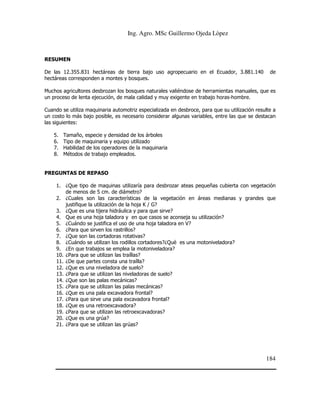 Ing. Agro. MSc Guillermo Ojeda Lòpez

RESUMEN
De las 12.355.831 hectáreas de tierra bajo uso agropecuario en el Ecuador, 3.881.140
hectáreas corresponden a montes y bosques.

de

Muchos agricultores desbrozan los bosques naturales valiéndose de herramientas manuales, que es
un proceso de lenta ejecución, de mala calidad y muy exigente en trabajo horas-hombre.
Cuando se utiliza maquinaria automotriz especializada en desbroce, para que su utilización resulte a
un costo lo más bajo posible, es necesario considerar algunas variables, entre las que se destacan
las siguientes:
5.
6.
7.
8.

Tamaño, especie y densidad de los árboles
Tipo de maquinaria y equipo utilizado
Habilidad de los operadores de la maquinaria
Métodos de trabajo empleados.

PREGUNTAS DE REPASO
1. ¿Que tipo de maquinas utilizaría para desbrozar ateas pequeñas cubierta con vegetación
de menos de 5 cm. de diámetro?
2. ¿Cuales son las características de la vegetación en áreas medianas y grandes que
justifique la utilización de la hoja K / G?
3. ¿Que es una tijera hidráulica y para que sirve?
4. Que es una hoja taladora y en que casos se aconseja su utilización?
5. ¿Cuándo se justifica el uso de una hoja taladora en V?
6. ¿Para que sirven los rastrillos?
7. ¿Que son las cortadoras rotativas?
8. ¿Cuándo se utilizan los rodillos cortadores?¿Què es una motoniveladora?
9. ¿En que trabajos se emplea la motoniveladora?
10. ¿Para que se utilizan las traíllas?
11. ¿De que partes consta una traílla?
12. ¿Que es una niveladora de suelo?
13. ¿Para que se utilizan las niveladoras de suelo?
14. ¿Que son las palas mecánicas?
15. ¿Para que se utilizan las palas mecánicas?
16. ¿Que es una pala excavadora frontal?
17. ¿Para que sirve una pala excavadora frontal?
18. ¿Que es una retroexcavadora?
19. ¿Para que se utilizan las retroexcavadoras?
20. ¿Que es una grúa?
21. ¿Para que se utilizan las grúas?

184

 