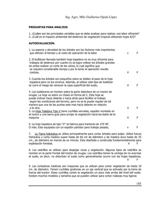 Ing. Agro. MSc Guillermo Ojeda Lòpez
PREGUNTAS PARA ANALISIS
1. ¿Cuáles son las principales variables que se debe analizar para realizar una labor eficiente?
2. ¿Cuál es el impacto ambiental del desbroce de vegetación tropical utilizando hojas K/G?
AUTOEVALUACION.
1. La especie y densidad de los árboles son los factores más importantes
que afectan al tiempo y al costo de operación de la labor

v

F

2. El bulldozer llamado también hoja topadora no es muy eficiente para
trabajos de desbroce por cuanto no se logra voltear los árboles grandes
sin antes realizar un corte de las raíces, lo cual significa que
se requiere considerable tiempo y por lo tanto la operación resulta
costosa.

V

F

3. Cuando los árboles son pequeños estos se doblan al paso de la hoja
topadora pero no los arranca. Además, al utilizar este tipo de buldózer
se corre el riesgo de remover la capa superficial del suelo.

V

F

V

F

V

F

v

F

4. Los buldóceres se montan sobre la parte delantera de un tractor de
orugas. La hoja va sobre un chasis en forma de C. Esta hoja se
puede inclinar hacia delante o hacia atrás para facilitar el trabajo
según las condiciones del terreno, pero no se la puede regular de tal
manera que una de las puntas este mas hacia delante en relación
a la otra.
5. La Hoja Taladora Tipo V tiene cuchillas serradas, espolón montado en
el centro y una barra guía para arrojar la vegetación hacia los lados de la
maquina .
6. La hoja topadora de tipo “V” se fabrica para tractores de 270 HP.
O más. Esta equipada con un espolón partidor para trabajo pesado,

7. La Tijera hidráulica se utiliza principalmente para cortar árboles para pulpa. Utiliza fuerza
hidráulica y corta madera suave hasta de 66 cm de diámetro y de madera dura hasta de 35
cm., de diámetro en menos de un minuto. Esta diseñada y construida fundamentalmente para
explotación forestal.
V
F
8. Los rastrillos se utilizan para despejar rocas y vegetación. Algunos tipos de rastrillos se
montan en la parte frontal del tractor de orugas. Los rastrillos tienen la ventaja de no acarrear
el suelo, es decir, no disturban el suelo como generalmente ocurre con las hojas topadoras.
V
F
9. Las cortadoras rotativas son maquinas que se utilizan para cortar vegetación de hasta 10
cm. de diámetro. Tienen cuchillas giratorias en un eje vertical que es activado por la toma de
fuerza del tractor. Estas cuchillas cortan la vegetación un poco más arriba del nivel del suelo.
Existen muchos modelos y tamaños que se pueden utilizar para cortar malezas muy ligeras

185

 