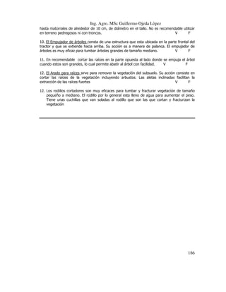 Ing. Agro. MSc Guillermo Ojeda Lòpez
hasta matorrales de alrededor de 10 cm, de diámetro en el tallo. No es recomendable utilizar
en terreno pedregosos ni con troncos.
V
F
10. El Empujador de árboles consta de una estructura que esta ubicada en la parte frontal del
tractor y que se extiende hacia arriba. Su acción es a manera de palanca. El empujador de
árboles es muy eficaz para tumbar árboles grandes de tamaño mediano.
V
F
11. En recomendable cortar las raíces en la parte opuesta al lado donde se empuja el árbol
cuando estos son grandes, lo cual permite abatir al árbol con facilidad.
V
F
12. El Arado para raíces sirve para remover la vegetación del subsuelo. Su acción consiste en
cortar las raíces de la vegetación incluyendo arbustos. Las aletas inclinadas facilitan la
extracción de las raíces fuertes
V
F
12. Los rodillos cortadores son muy eficaces para tumbar y fracturar vegetación de tamaño
pequeño a mediano. El rodillo por lo general esta lleno de agua para aumentar el peso.
Tiene unas cuchillas que van soladas al rodillo que son las que cortan y fracturizan la
vegetación

186

 