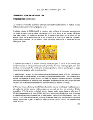 Ing. Agro. MSc Guillermo Ojeda Lòpez
DESARROLLO DE LA UNIDAD DIDACTICA
ANTECEDENTES HISTORICOS

Las primitivas herramientas para labrar la tierra fueron construidas toscamente de madera, hueso y
piedras con las que se removía un pequeño surco.
En dibujos egipcios de 6.000 años AC se muestran palas en forma de horquetas, aparentemente
con puntas de piedra, que se usaban como azadones. En otras figuras se ven mangos más largos
para poder tirarlas con esclavos o animales. En un mosaico descubierto en las ruinas de una
antigua ciudad de la Mesopotamia se ve un recuerdo de lo que fue el arado de "Babilonia"
ingeniosamente diseñado con un embudo y tubo de bajada para colocar la semilla en el surco
hecho por el arado.

El verdadero desarrollo de la labranza comenzó cuando se aplicó la fuerza de los animales para
arrastrar el arado de palo que removía el suelo y la rastra de ramas para emparejarlo. Con estas
primitivas herramientas le fue posible a los primeros agricultores obtener cosechas para su propio
consumo con un pequeño saldo para intercambio.
El arado de palo y la rastra de rama tuvieron pocos cambios hasta el siglo XVIII. En 1721 apareció
el primer arado de ruedas llamado de Norfolk con una vertedera redondeada y una punta de fierro
fundida. En Inglaterra se fabricó en 1771 un arado con vertedora de fierro el que no tuvo éxito.
Pero estos arados tienen el mérito de haber despertado el interés por arar la tierra, lo que dio como
resultado que muchos herreros comenzaran a experimentar para mejorar su trabajo.
En América, Tomas Jefferson y Daniel Webster fueron los pioneros en introducir modificaciones en
los arados. La primera patente norteamericana de un arado de fierro se concedió a Charles
Newbold en 1797.Este arado no trabajó bien en algunos suelos porque éstos se adherían a él
dificultando su avance por el surco. El 1833 Jonh Lane, herrero de profesión, unió hojas de sierra a
la madera de la vertedera, logrando que el arado volteara los surcos sin obstrucciones. Cuatro año
después, John Deere también herrero, construyó el llamado arado de la pradera utilizando hojas de
sierra y hierro dulce forjado. Así logró un arado con borde cortante unido a una vertedera muy
similar al actual.

189

 