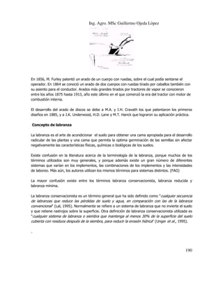 Ing. Agro. MSc Guillermo Ojeda Lòpez

En 1856, M. Furley patentó un arado de un cuerpo con ruedas, sobre el cual podía sentarse el
operador. En 1864 se conoció un arado de dos cuerpos con ruedas tirado por caballos también con
su asiento para el conductor. Arados más grandes tirados por tractores de vapor se conocieron
entre los años 1875 hasta 1913, año este último en el que comenzó la era del tractor con motor de
combustión interna.
El desarrollo del arado de discos se debe a M.A. y I.H. Cravath los que patentaron los primeros
diseños en 1885, y a J.K. Underwood, H.D. Lane y M.T. Hanck que lograron su aplicación práctica.
Concepto de labranza
La labranza es el arte de acondicionar el suelo para obtener una cama apropiada para el desarrollo
radicular de las plantas y una cama que permita la optima germinación de las semillas sin afectar
negativamente las características físicas, químicas o biológicas de los suelos.
Existe confusión en la literatura acerca de la terminología de la labranza, porque muchos de los
términos utilizados son muy generales, y porque además existe un gran número de diferentes
sistemas que varían en los implementos, las combinaciones de los implementos y las intensidades
de laboreo. Más aún, los autores utilizan los mismos términos para sistemas distintos. (FAO)
La mayor confusión existe entre los términos labranza conservacionista, labranza reducida y
labranza mínima.
La labranza conservacionista es un término general que ha sido definido como "cualquier secuencia
de labranzas que reduce las pérdidas de suelo y agua, en comparación con las de la labranza
convencional" (Lal, 1995). Normalmente se refiere a un sistema de labranza que no invierte el suelo
y que retiene rastrojos sobre la superficie. Otra definición de labranza conservacionista utilizada es
"cualquier sistema de labranza o siembra que mantenga al menos 30% de la superficie del suelo
cubierta con residuos después de la siembra, para reducir la erosión hídrica" (Unger et al., 1995).
.

190

 