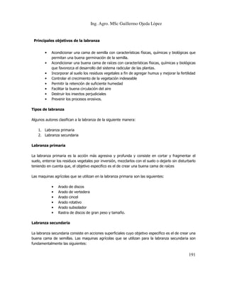 Ing. Agro. MSc Guillermo Ojeda Lòpez

Principales objetivos de la labranza
•
•
•
•
•
•
•
•

Acondicionar una cama de semilla con características físicas, químicas y biológicas que
permitan una buena germinación de la semilla.
Acondicionar una buena cama de raíces con características físicas, químicas y biológicas
que favorezca el desarrollo del sistema radicular de las plantas.
Incorporar al suelo los residuos vegetales a fin de agregar humus y mejorar la fertilidad
Controlar el crecimiento de la vegetación indeseable
Permitir la retención de suficiente humedad
Facilitar la buena circulación del aire
Destruir los insectos perjudiciales
Prevenir los procesos erosivos.

Tipos de labranza
Algunos autores clasifican a la labranza de la siguiente manera:
1. Labranza primaria
2. Labranza secundaria
Labranza primaria
La labranza primaria es la acción más agresiva y profunda y consiste en cortar y fragmentar el
suelo, enterrar los residuos vegetales por inversión, mezclarlos con el suelo o dejarlo sin disturbarlo
teniendo en cuenta que, el objetivo especifico es el de crear una buena cama de raíces
Las maquinas agrícolas que se utilizan en la labranza primaria son las siguientes:
•
•
•
•
•
•

Arado de discos
Arado de vertedera
Arado cincel
Arado rotativo
Arado subsolador
Rastra de discos de gran peso y tamaño.

Labranza secundaria
La labranza secundaria consiste en acciones superficiales cuyo objetivo especifico es el de crear una
buena cama de semillas. Las maquinas agrícolas que se utilizan para la labranza secundaria son
fundamentalmente las siguientes:

191

 