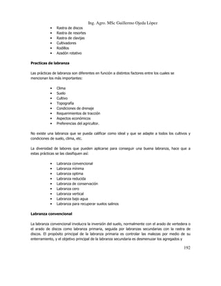 Ing. Agro. MSc Guillermo Ojeda Lòpez
•
•
•
•
•
•

Rastra de discos
Rastra de resortes
Rastra de clavijas
Cultivadores
Rodillos
Azadón rotativo

Practicas de labranza
Las prácticas de labranza son diferentes en función a distintos factores entre los cuales se
mencionan los más importantes:
•
•
•
•
•
•
•
•

Clima
Suelo
Cultivo
Topografía
Condiciones de drenaje
Requerimientos de tracción
Aspectos económicos
Preferencias del agricultor.

No existe una labranza que se pueda calificar como ideal y que se adapte a todos los cultivos y
condiciones de suelo, clima, etc.
La diversidad de labores que pueden aplicarse para conseguir una buena labranza, hace que a
estas prácticas se las clasifiquen así:
•
•
•
•
•
•
•
•
•

Labranza
Labranza
Labranza
Labranza
Labranza
Labranza
Labranza
Labranza
Labranza

convencional
mínima
optima
reducida
de conservación
cero
vertical
bajo agua
para recuperar suelos salinos

Labranza convencional
La labranza convencional involucra la inversión del suelo, normalmente con el arado de vertedera o
el arado de discos como labranza primaria, seguida por labranzas secundarias con la rastra de
discos. El propósito principal de la labranza primaria es controlar las malezas por medio de su
enterramiento, y el objetivo principal de la labranza secundaria es desmenuzar los agregados y

192

 