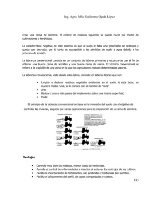 Ing. Agro. MSc Guillermo Ojeda Lòpez

crear una cama de siembra. El control de malezas siguiente se puede hacer por medio de
cultivaciones o herbicidas.
racterística
La característica negativa de este sistema es que al suelo le falta una protección de rastrojos y
queda casi desnudo, por lo tanto es susceptible a las pérdidas de suelo y agua debido a los
procesos de erosión.
La labranza convencional consiste en un conjunto de labores primarias y secundarias con el fin de
obtener una buena cama de semillas y una buena cama de raíc
raíces. El término convencional se
refiere a la tradición de una zona en la que los agricultores realizan determinadas labores.
l,
La labranza convencional, vista desde esta óptica, consiste en labores típicas que son:
•
•
•
•

Limpiar o destruir residuos vegetales existentes en el suelo. A esta labor, en
nuestro medio rural, se lo conoce con el nombre de “roza”
Arar
Rastrar ( uno o más pases del implemento sobre una misma superficie)
una
Mullir.

El principio de la labranza convencional se basa en la inversión del suelo con el objetivo de
controlar las malezas, seguido por varias operaciones para la preparación de la cama de siembra.

Ventajas
•
•
•
•

Controla muy bien las mal
malezas, menor costo de herbicidas.
Permite el control de enfermedades e insectos al enterrar los rastrojos de los cultivos.
Facilita la incorporación de fertilizantes, cal, pesticidas y herbicidas pre siembra.
pre-siembra.
Facilita el aflojamiento del perfil, de capas co
compactadas y costras.

193

 