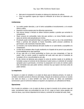 Ing. Agro. MSc Guillermo Ojeda Lòpez
•
•

Apto para la incorporación de pastos en sistemas de rotaciones de cultivos.
Crea una superficie rugosa que mejora la infiltración de la lluvia con solamente una
arada.

Limitaciones
•
•
•
•
•

•
•
•

•

Los suelos quedan desnudos, y por lo tanto susceptibles al encostramiento y a la erosión
hídrica y eólica.
Requieren muchos equipos para las diferentes operaciones.
Para ahorrar tiempo a menudo se utilizan tractores pesados y grandes que aumentan la
compactación.
Mayor consumo de combustible, tarda más para sembrar y es menos flexible cuando la
época de siembra está perjudicada por el clima.
El subsuelo puede eventualmente llegar a la superficie lo cual a su vez, si las características
físicas y químicas del subsuelo no fueran favorables, podría provocar problemas de
germinación y del crecimiento inicial del cultivo.
La inversión y las muchas labranzas del suelo resultan en un suelo blando y susceptible a la
compactación.
La base de la vertedera alisa el suelo resultando en el tapado de los poros lo que perjudica
la permeabilidad de la capa superficial.
Al arar cada año a la misma profundidad se forma una zona compactada, el "piso de
arado". Esto es común cuando la superficie del suelo está seca pero el contenido de
humedad a 20 cm. de profundidad es aún alto.
El alto número de labranzas para preparar la cama de siembra resulta en la pérdida de
humedad; aunque al comienzo de las labranzas el suelo tuviera un contenido de humedad
apropiado para la germinación, al terminar la preparación de la cama de siembra podría
estar demasiado seco para poder sembrar; entonces hay que esperar otra lluvia antes de
poder sembrar.

La maquinaria
Se requiere un arado de vertedera o un arado de discos para la labranza primaria. Un arado de
vertedera reversible aumenta la eficiencia del trabajo. Después de la labranza primaria se necesita
una rastra de discos y a veces también una rastra de dientes. Se utiliza una sembradora
convencional y para el control de malezas se requieren una aspersora y/o cultivadores de hileras.
Operaciones
Con el arado de vertedera o con el arado de discos se logra la inversión de la primera capa del
suelo, normalmente hasta una profundidad de unos 30 cm. Luego se hacen varias pasadas con
rastra de discos, cuyo número dependerá de la textura y contenido de humedad del suelo, hasta

194

 