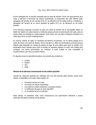 Ing. Agro. MSc Guillermo Ojeda Lòpez

formar agregados de un tamaño apropiado para la cama de siembra. Como una guía general, para
evitar o demorar la formación de costras superficiales, la preparación del suelo debería dejar
agregados del tamaño de una naranja (6-8 cm. de diámetro) en los suelos livianos a medianos, y
agregados del tamaño de un huevo pequeño de gallina (4-5 cm. de diámetro) en los suelos
pesados.
Si es necesario emparejar el terreno se pasa una rastra de dientes. No es aconsejable utilizar un
tablón de madera en suelos livianos a medianos porque provoca la pulverización del suelo, pero se
puede utilizar sin embargo en suelos pesados. Sería mejor usar una placa niveladora montada en la
rastra para hacer un buen emparejamiento.
En muchos cultivos se aplica un herbicida pre-siembra incorporado, con la última pasada de la
rastra de discos o la rastra de dientes. Para la siembra se utiliza una sembradora convencional que
debería estar equipada con ruedas de presión en lugar de una cadena para cubrir la semilla. Si la
sembradora tiene cadenas para cubrir la semilla es necesario preparar el suelo más mullido para
conseguir una buena germinación; sin embargo el suelo mullido es más susceptible al
encostramiento y por eso a la erosión hídrica.
En algunas zonas, los agricultores aplican una variante que consiste en:
•
•
•
•

Limpiar
Rastrar
Arar
Mullir

Efectos de la labranza convencional en los suelos agrícolas
Cuando las maquinas agrícolas son utilizadas año tras año durante algún tiempo, puede tener
efectos no deseables en el suelo. Estos pueden ser:
•
•
•
•
•

Formación del piso de arado
Formación de costras superficiales
Los suelos se vuelven propensos a procesos erosivos
La infiltración del agua se hace más difícil
La circulación del aire se dificulta

Estos efectos no deseables traen como consecuencia una germinación deficiente y escaso
desarrollo del sistema radicular de las plantas.

195

 