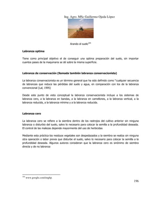 Ing. Agro. MSc Guillermo Ojeda Lòpez

Arando el suelo104
Labranza optima
Tiene como principal objetivo el de conseguir una optima preparación del suelo, sin importar
cuantos pases de la maquinaria se dé sobre la misma superficie.

Labranza de conservación (llamada también labranza conservacionista)
La labranza conservacionista es un término general que ha sido definido como “cualquier secuencia
de labranzas que reduce las pérdidas del suelo y agua, en comparación con los de la labranza
convencional (Lal, 1995)
Desde este punto de vista conceptual la labranza conservacionista incluye a los sistemas de
labranza cero, a la labranza en bandas, a la labranza en camellones, a la labranza vertical, a la
labranza reducida, a la labranza mínima y a la labranza reducida.

Labranza cero
La labranza cero se refiere a la siembra dentro de los rastrojos del cultivo anterior sin ninguna
labranza o disturbio del suelo, salvo lo necesario para colocar la semilla a la profundidad deseada.
El control de las malezas depende mayormente del uso de herbicidas
Mediante esta práctica los residuos vegetales son despedazados y la siembra se realiza sin ninguna
otra operación o labor previa que disturbe el suelo, salvo lo necesario para colocar la semilla a la
profundidad deseada. Algunos autores consideran que la labranza cero es sinónimo de siembra
directa y de no labranza

104

www.google.com/imghp.

196

 
