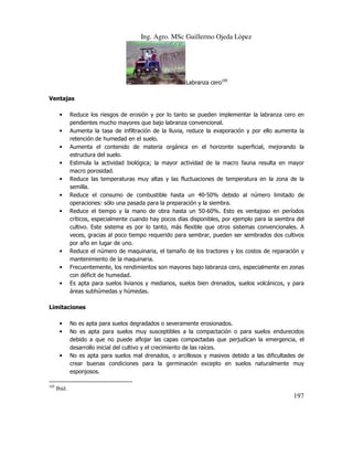 Ing. Agro. MSc Guillermo Ojeda Lòpez

Labranza cero105
Ventajas
•
•
•
•
•
•
•

•
•
•

Reduce los riesgos de erosión y por lo tanto se pueden implementar la labranza cero en
pendientes mucho mayores que bajo labranza convencional.
Aumenta la tasa de infiltración de la lluvia, reduce la evaporación y por ello aumenta la
retención de humedad en el suelo.
Aumenta el contenido de materia orgánica en el horizonte superficial, mejorando la
estructura del suelo.
Estimula la actividad biológica; la mayor actividad de la macro fauna resulta en mayor
macro porosidad.
Reduce las temperaturas muy altas y las fluctuaciones de temperatura en la zona de la
semilla.
Reduce el consumo de combustible hasta un 40-50% debido al número limitado de
operaciones: sólo una pasada para la preparación y la siembra.
Reduce el tiempo y la mano de obra hasta un 50-60%. Esto es ventajoso en períodos
críticos, especialmente cuando hay pocos días disponibles, por ejemplo para la siembra del
cultivo. Este sistema es por lo tanto, más flexible que otros sistemas convencionales. A
veces, gracias al poco tiempo requerido para sembrar, pueden ser sembrados dos cultivos
por año en lugar de uno.
Reduce el número de maquinaria, el tamaño de los tractores y los costos de reparación y
mantenimiento de la maquinaria.
Frecuentemente, los rendimientos son mayores bajo labranza cero, especialmente en zonas
con déficit de humedad.
Es apta para suelos livianos y medianos, suelos bien drenados, suelos volcánicos, y para
áreas subhúmedas y húmedas.

Limitaciones
•
•

•

105

No es apta para suelos degradados o severamente erosionados.
No es apta para suelos muy susceptibles a la compactación o para suelos endurecidos
debido a que no puede aflojar las capas compactadas que perjudican la emergencia, el
desarrollo inicial del cultivo y el crecimiento de las raíces.
No es apta para suelos mal drenados, o arcillosos y masivos debido a las dificultades de
crear buenas condiciones para la germinación excepto en suelos naturalmente muy
esponjosos.

Ibíd.

197

 