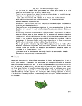 Ing. Agro. MSc Guillermo Ojeda Lòpez
•
•
•
•
•
•
•

•

•

•
•

No son aptas para suelos recién desmontados que todavía tienen ramas en la capa
superficial debido a los riesgos de daños a la sembradora.
Requiere un buen conocimiento sobre el control de malezas, porque no es posible corregir
los errores por medio del control mecánico.
Puede haber un incremento en la población de las malezas más difíciles controlar.
No es apta para suelos infestados con malezas debido a los problemas de control.
Requiere maquinaria específica y cara.
Es más difícil incorporar pesticidas contra insectos del suelo y fertilizantes fosforados que
tienen que ser colocados bajo tierra.
Para modificar una sembradora de siembra directa de modo que pueda colocar fertilizantes
bajo tierra será necesario introducir unidades adicionales de discos cortadores y discos abre
surcos.
Pueden surgir problemas con enfermedades y plagas debidos a la persistencia de rastrojos
sobre el suelo que crean un mejor ambiente para su desarrollo. Sin embargo la presencia
de los rastrojos también puede estimular la proliferación de los predadores naturales de las
plagas. Es muy importante supervisar periódicamente el campo para controlar la incidencia
de las plagas. En el caso del algodón pueden surgir más problemas de plagas porque no es
factible enterrar los rastrojos como una práctica fitosanitaria normal.
No es apto para las rotaciones trigo-maíz ni trigo-sorgo porque no es posible aplicar
herbicidas pre-siembra incorporados contra las malezas gramíneas. Esta situación puede
cambiar cuando se disponga de herbicidas post-emergentes específicos contra las
gramíneas en los cultivos de maíz y sorgo
No es apta cuando no se puede tener una buena cobertura de rastrojos sobre el suelo.
Este sistema requiere operadores más capacitados.

Maquinaria
Se requiere una cortadora o desbrozadora, sembradoras de siembra directa para granos gruesos y
granos finos, aspersora y cosechadora. Las sembradoras para siembra directa tienen las siguientes
características para que funcionen bien : en la parte delantera está colocado bajo un resorte un
disco cortador que corta los rastrojos y abre una ranura o corte en el suelo; el disco cortador puede
ser plano, lo que facilita el corte de los rastrojos y del suelo, o puede ser estriado o rizado, lo que
da mayor aflojamiento del suelo en la pequeña banda donde se colocarán las semillas; los discos
cortadores estriados y rizados requieren más presión para cortar el rastrojo y penetrar en el suelo;
a veces un disco cortador plano en la parte externa y rizado en la parte interna cumple mejor las
dos funciones.

198

 