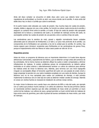 Ing. Agro. MSc Guillermo Ojeda Lòpez

Atrás del disco cortador se encuentra el doble disco abre surco que debería tener ruedas
reguladoras de profundidad; su función es abrir una ranura donde cae la semilla. A veces atrás del
doble disco hay un disco o cuchilla que cubre lo sembrado.
En la parte trasera está colocada una rueda de presión. Hay muchos tipos de ruedas de presión,
simples, dobles o algunas con una o dos varillas. Su función es colocar suelo encima de la semilla y
asegurar un contacto firme entre la semilla y el suelo. El tipo de rueda de presión más apropiada
dependerá de la textura y consistencia del suelo y la cantidad de rastrojos encima del suelo; es
aconsejable cambiar las ruedas de presión de una parcela a otra si cambia el tipo de suelo.
Las sembradoras para la siembra de maíz, girasol y algodón normalmente tienen unidades
adicionales para la colocación de fertilizantes a un lado y un poco más profundo de la semilla. Los
componentes de la fertilizadora son parecidos a los de la unidad para la semilla. En cambio, hay
menos espacio para introducir recipientes para fertilizantes en las sembradoras de granos finos,
porque el espaciamiento entre las hileras en estos casos puede ser sólo de 18 cm.
Requisitos previos
Antes de iniciar un programa de labranza cero es importante determinar si el suelo tiene algunas
deficiencias nutricionales, especialmente de fósforo, que se deberían corregir antes del comienzo de
las actividades. De la misma manera se deberían aflojar los suelos si están compactados y eliminar
infestaciones de malezas. Si existen problemas graves de enmalezamiento se debería aplicar
herbicidas en el cultivo anterior o alternativamente sembrar un cultivo de cobertura para eliminar
las malezas antes de iniciar la labranza cero. Además, para terrenos con una micro topografía
irregular es aconsejable aflojar el horizonte superficial del suelo con una pasada de arado cincel y
luego emparejar la parcela con una rastra niveladora acoplada con una rastra de dientes. Aunque la
labranza cero no es muy apropiada para suelos con problemas de drenaje, si está previsto
implementar la labranza cero en este tipo de suelo se deberían instalar canales de drenaje. Además
en zonas con vientos fuertes es necesaria la instalación de cortinas rompe vientos.
Es mejor iniciar la labranza cero cuando haya una cobertura de 80% o más del suelo, por ejemplo
con un cultivo que produce mucho rastrojo o un cultivo de cobertura. Para los dos primeros cultivos
se recomienda sembrar especies que dan altas cantidades de masa verde y/o permiten un buen
control de las malezas. Los cultivos de soya y girasol permiten un buen control tanto de malezas de
hoja ancha como de gramínea, pero sólo el girasol da buenas cantidades de masa verde y por ende
de rastrojos.

199

 