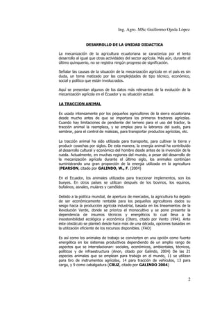 Ing. Agro. MSc Guillermo Ojeda Lòpez
DESARROLLO DE LA UNIDAD DIDACTICA
La mecanización de la agricultura ecuatoriana se caracteriza por el lento
desarrollo al igual que otras actividades del sector agrícola. Más aún, durante el
último quinquenio, no se registra ningún progreso de significación.
Señalar las causas de la situación de la mecanización agrícola en el país es sin
duda, un tema matizado por las complejidades de tipo técnico, económico,
social y político que están involucrados.
Aquí se presentan algunos de los datos más relevantes de la evolución de la
mecanización agrícola en el Ecuador y su situación actual.
LA TRACCION ANIMAL
Es usada intensamente por los pequeños agricultores de la sierra ecuatoriana
desde mucho antes de que se importara los primeros tractores agrícolas.
Cuando hay limitaciones de pendiente del terreno para el uso del tractor, la
tracción animal la reemplaza, y se emplea para la labranza del suelo, para
sembrar, para el control de malezas, para transportar productos agrícolas, etc.
La tracción animal ha sido utilizada para transporte, para cultivar la tierra y
producir cosechas por siglos. De esta manera, la energía animal ha contribuido
al desarrollo cultural y económico del hombre desde antes de la invención de la
rueda. Actualmente, en muchas regiones del mundo, a pesar del desarrollo de
la mecanización agrícola durante el último siglo, los animales continúan
suministrando una gran proporción de la energía utilizada en la agricultura
(PEARSON, citado por GALINDO, W., F. (2004)
En el Ecuador, los animales utilizados para traccionar implementos, son los
bueyes. En otros países se utilizan después de los bovinos, los equinos,
bufalinos, asnales, mulares y camélidos
Debido a la política mundial, de apertura de mercados, la agricultura ha dejado
de ser económicamente rentable para los pequeños agricultores dados su
sesgo hacia la producción agrícola industrial, basada en los lineamientos de la
Revolución Verde, donde se prioriza el monocultivo y se pone presente la
dependencia de insumos técnicos y energéticos lo cual lleva a la
insostenibilidad ecológica y económica (Otero, citado por Vento 1994). Ante
éste obstáculo se planteó desde hace más de una década, opciones basadas en
la utilización eficiente de los recursos disponibles. (FAO)
Es así como los animales de trabajo se convierten en una opción como fuente
energética en los sistemas productivos dependiendo de un amplio rango de
aspectos que se interrelacionan: sociales, económicos, ambientales, técnicos,
políticos y de infraestructura (Anon, citado por Galindo, 2004) De las 21
especies animales que se emplean para trabajo en el mundo, 11 se utilizan
para tiro de instrumentos agrícolas, 14 para tracción de vehículos, 13 para
carga, y 9 como cabalgadura (CRUZ, citado por GALINDO 2004)

2

 