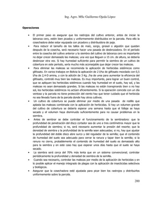 Ing. Agro. MSc Guillermo Ojeda Lòpez

Operaciones
•

•

•

•

•

•
•

•

El primer paso es asegurar que los rastrojos del cultivo anterior, antes de iniciar la
labranza cero, estén bien picados y uniformemente distribuidos en la parcela. Para ello la
cosechadora debe estar equipada con picadora y distribuidora de paja.
Para reducir el tamaño de los tallos de maíz, sorgo, girasol o algodón que quedan
después de la cosecha, será necesario hacer una pasada de desbrozadora. En el período
entre la cosecha del cultivo anterior y la siembra del cultivo de labranza cero es importante
no dejar crecer demasiado las malezas; una vez que lleguen a 15 cm. de altura, se debería
desbrozar otra vez. Si hay humedad suficiente para permitir la siembra de un cultivo de
cobertura en este período, sería mucho más aconsejable que dejar crecer las malezas.
Para eliminar las malezas se recomienda la aplicación de herbicidas sistémicos como
glifosato. En varios trabajos en Bolivia la aplicación de 2 l/ha de glifosato mezclado con 0,5
l/ha de 2,4-D amina, y con la adición de 3 Kg. /ha de urea para aumentar la eficiencia del
glifosato, controló muy bien las malezas. Es muy importante, para lograr un buen control,
que se apliquen los herbicidas sistémicos cuando hay humedad en el suelo, hay sol, y las
malezas no sean demasiado grandes. Si las malezas no están transpirando bien o no hay
sol, los herbicidas sistémicos no actúen eficientemente. Si la operación coincide con un día
ventoso y la parcela no tiene protección del viento hay que tener cuidado que el herbicida
no sea llevado fuera de la parcela donde hay otros cultivos.
Un cultivo de cobertura se puede eliminar por medio de una pasada de rodillo que
aplasta las malezas combinada con la aplicación de herbicidas. Si hay un volumen grande
del cultivo de cobertura se debería esperar una semana hasta que el follaje se haya
secado y el volumen haya disminuido suficientemente para no causar problemas en la
siembra.
Antes de sembrar se debe controlar el funcionamiento de la sembradora: que la
profundidad de penetración del disco cortador sea de uno a tres centímetros mayor que la
profundidad de siembra; si no, será necesario aumentar la presión del resorte; que la
densidad de siembra y la profundidad de la semilla sean adecuadas; si no, hay que ajustar
la profundidad del doble disco abre surco y del regulador de la semilla; que el contenido
de humedad del suelo sea adecuado para cerrar la ranura y tapar bien la semilla; si la
ranura no cierra, probablemente el contenido de humedad del suelo es demasiado alto
para la siembra y en este caso hay que esperar unos días hasta que el suelo se haya
secado.
La siembra será cerca del 70% más lenta que en un sistema convencional; controlar
periódicamente la profundidad y densidad de siembra de la semilla.
Cuando sea necesario, controlar las malezas por medio de la aplicación de herbicidas y en
lo posible aplicar el manejo integrado de plagas con la aplicación de insecticidas selectivos
y biológicos.
Asegurar que la cosechadora esté ajustada para picar bien los rastrojos y distribuirlos
uniformemente sobre la parcela.

200

 