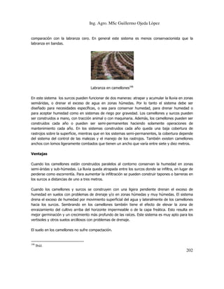 Ing. Agro. MSc Guillermo Ojeda Lòpez

comparación con la labranza cero. En general este sistema es menos conservacionista que la
labranza en bandas.

Labranza en camellones106
En este sistema los surcos pueden funcionar de dos maneras: atrapar y acumular la lluvia en zonas
semiáridas, o drenar el exceso de agua en zonas húmedas. Por lo tanto el sistema debe ser
diseñado para necesidades específicas, o sea para conservar humedad, para drenar humedad o
para aceptar humedad como en sistemas de riego por gravedad. Los camellones y surcos pueden
ser construidos a mano, con tracción animal o con maquinaria. Además, los camellones pueden ser
construidos cada año o pueden ser semi-permanentes haciendo solamente operaciones de
mantenimiento cada año. En los sistemas construidos cada año queda una baja cobertura de
rastrojos sobre la superficie, mientras que en los sistemas semi-permanentes, la cobertura depende
del sistema del control de las malezas y el manejo de los rastrojos. También existen camellones
anchos con lomos ligeramente combados que tienen un ancho que varía entre siete y diez metros.
Ventajas
Cuando los camellones están construidos paralelos al contorno conservan la humedad en zonas
semi-áridas y sub-húmedas. La lluvia queda atrapada entre los surcos donde se infiltra, en lugar de
perderse como escorrentía. Para aumentar la infiltración se pueden construir tapones o barreras en
los surcos a distancias de uno a tres metros.
Cuando los camellones y surcos se construyen con una ligera pendiente drenan el exceso de
humedad en suelos con problemas de drenaje y/o en zonas húmedas y muy húmedas. El sistema
drena el exceso de humedad por movimiento superficial del agua y lateralmente de los camellones
hacia los surcos. Sembrando en los camellones también tiene el efecto de elevar la zona de
enraizamiento del cultivo arriba del horizonte impermeable o de la capa freática. Esto resulta en
mejor germinación y un crecimiento más profundo de las raíces. Este sistema es muy apto para los
vertisoles y otros suelos arcillosos con problemas de drenaje.
El suelo en los camellones no sufre compactación.

106

Ibíd.

202

 