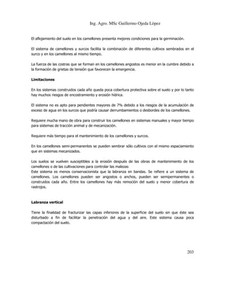 Ing. Agro. MSc Guillermo Ojeda Lòpez

El aflojamiento del suelo en los camellones presenta mejores condiciones para la germinación.
El sistema de camellones y surcos facilita la combinación de diferentes cultivos sembrados en el
surco y en los camellones al mismo tiempo.
La fuerza de las costras que se forman en los camellones angostos es menor en la cumbre debido a
la formación de grietas de tensión que favorecen la emergencia.
Limitaciones
En los sistemas construidos cada año queda poca cobertura protectiva sobre el suelo y por lo tanto
hay muchos riesgos de encostramiento y erosión hídrica.
El sistema no es apto para pendientes mayores de 7% debido a los riesgos de la acumulación de
exceso de agua en los surcos que podría causar derrumbamientos o desbordes de los camellones.
Requiere mucha mano de obra para construir los camellones en sistemas manuales y mayor tiempo
para sistemas de tracción animal y de mecanización.
Requiere más tiempo para el mantenimiento de los camellones y surcos.
En los camellones semi-permanentes se pueden sembrar sólo cultivos con el mismo espaciamiento
que en sistemas mecanizados.
Los suelos se vuelven susceptibles a la erosión después de las obras de mantenimiento de los
camellones o de las cultivaciones para controlar las malezas
Este sistema es menos conservacionista que la labranza en bandas. Se refiere a un sistema de
camellones. Los camellones pueden ser angostos o anchos, pueden ser semipermanentes o
construidos cada año. Entre los camellones hay más remoción del suelo y menor cobertura de
rastrojos.

Labranza vertical
Tiene la finalidad de fracturizar las capas inferiores de la superficie del suelo sin que éste sea
disturbado a fin de facilitar la penetración del agua y del aire. Este sistema causa poca
compactación del suelo.

203

 