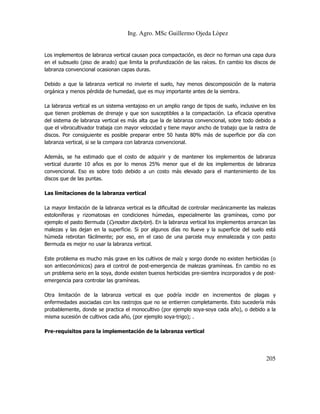 Ing. Agro. MSc Guillermo Ojeda Lòpez

Los implementos de labranza vertical causan poca compactación, es decir no forman una capa dura
en el subsuelo (piso de arado) que limita la profundización de las raíces. En cambio los discos de
labranza convencional ocasionan capas duras.
Debido a que la labranza vertical no invierte el suelo, hay menos descomposición de la materia
orgánica y menos pérdida de humedad, que es muy importante antes de la siembra.
La labranza vertical es un sistema ventajoso en un amplio rango de tipos de suelo, inclusive en los
que tienen problemas de drenaje y que son susceptibles a la compactación. La eficacia operativa
del sistema de labranza vertical es más alta que la de labranza convencional, sobre todo debido a
que el vibrocultivador trabaja con mayor velocidad y tiene mayor ancho de trabajo que la rastra de
discos. Por consiguiente es posible preparar entre 50 hasta 80% más de superficie por día con
labranza vertical, si se la compara con labranza convencional.
Además, se ha estimado que el costo de adquirir y de mantener los implementos de labranza
vertical durante 10 años es por lo menos 25% menor que el de los implementos de labranza
convencional. Eso es sobre todo debido a un costo más elevado para el mantenimiento de los
discos que de las puntas.
Las limitaciones de la labranza vertical
La mayor limitación de la labranza vertical es la dificultad de controlar mecánicamente las malezas
estoloníferas y rizomatosas en condiciones húmedas, especialmente las gramíneas, como por
ejemplo el pasto Bermuda (Cynodon dactylon). En la labranza vertical los implementos arrancan las
malezas y las dejan en la superficie. Si por algunos días no llueve y la superficie del suelo está
húmeda rebrotan fácilmente; por eso, en el caso de una parcela muy enmalezada y con pasto
Bermuda es mejor no usar la labranza vertical.
Este problema es mucho más grave en los cultivos de maíz y sorgo donde no existen herbicidas (o
son antieconómicos) para el control de post-emergencia de malezas gramíneas. En cambio no es
un problema serio en la soya, donde existen buenos herbicidas pre-siembra incorporados y de postemergencia para controlar las gramíneas.
Otra limitación de la labranza vertical es que podría incidir en incrementos de plagas y
enfermedades asociadas con los rastrojos que no se entierren completamente. Esto sucedería más
probablemente, donde se practica el monocultivo (por ejemplo soya-soya cada año), o debido a la
misma sucesión de cultivos cada año, (por ejemplo soya-trigo); .
Pre-requisitos para la implementación de la labranza vertical

205

 