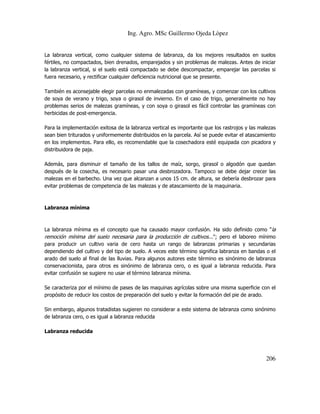 Ing. Agro. MSc Guillermo Ojeda Lòpez

La labranza vertical, como cualquier sistema de labranza, da los mejores resultados en suelos
fértiles, no compactados, bien drenados, emparejados y sin problemas de malezas. Antes de iniciar
la labranza vertical, si el suelo está compactado se debe descompactar, emparejar las parcelas si
fuera necesario, y rectificar cualquier deficiencia nutricional que se presente.
También es aconsejable elegir parcelas no enmalezadas con gramíneas, y comenzar con los cultivos
de soya de verano y trigo, soya o girasol de invierno. En el caso de trigo, generalmente no hay
problemas serios de malezas gramíneas, y con soya o girasol es fácil controlar las gramíneas con
herbicidas de post-emergencia.
Para la implementación exitosa de la labranza vertical es importante que los rastrojos y las malezas
sean bien triturados y uniformemente distribuidos en la parcela. Así se puede evitar el atascamiento
en los implementos. Para ello, es recomendable que la cosechadora esté equipada con picadora y
distribuidora de paja.
Además, para disminuir el tamaño de los tallos de maíz, sorgo, girasol o algodón que quedan
después de la cosecha, es necesario pasar una desbrozadora. Tampoco se debe dejar crecer las
malezas en el barbecho. Una vez que alcanzan a unos 15 cm. de altura, se debería desbrozar para
evitar problemas de competencia de las malezas y de atascamiento de la maquinaria.

Labranza mínima

La labranza mínima es el concepto que ha causado mayor confusión. Ha sido definido como "la
remoción mínima del suelo necesaria para la producción de cultivos..."; pero el laboreo mínimo
para producir un cultivo varia de cero hasta un rango de labranzas primarias y secundarias
dependiendo del cultivo y del tipo de suelo. A veces este término significa labranza en bandas o el
arado del suelo al final de las lluvias. Para algunos autores este término es sinónimo de labranza
conservacionista, para otros es sinónimo de labranza cero, o es igual a labranza reducida. Para
evitar confusión se sugiere no usar el término labranza mínima.
Se caracteriza por el mínimo de pases de las maquinas agrícolas sobre una misma superficie con el
propósito de reducir los costos de preparación del suelo y evitar la formación del pie de arado.
Sin embargo, algunos tratadistas sugieren no considerar a este sistema de labranza como sinónimo
de labranza cero, o es igual a labranza reducida
Labranza reducida

206

 