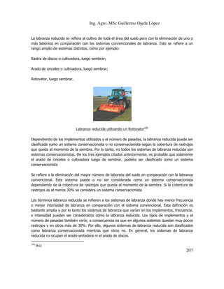 Ing. Agro. MSc Guillermo Ojeda Lòpez

La labranza reducida se refiere al cultivo de toda el área del suelo pero con la eliminación de uno o
más laboreos en comparación con los sistemas convencionales de labranza. Esto se refiere a un
rango amplio de sistemas distintos, como por ejemplo:
Rastra de discos o cultivadora, luego sembrar;
Arado de cinceles o cultivadora, luego sembrar;
Rotovator, luego sembrar.

Labranza reducida utilizando un Rotovator109
Dependiendo de los implementos utilizados y el número de pasadas, la labranza reducida puede ser
clasificada como un sistema conservacionista o no conservacionista según la cobertura de rastrojos
que queda al momento de la siembra. Por lo tanto, no todos los sistemas de labranza reducida son
sistemas conservacionistas. De los tres ejemplos citados anteriormente, es probable que solamente
el arado de cinceles o cultivadora luego de sembrar, pudiera ser clasificado como un sistema
conservacionista
Se refiere a la eliminación del mayor número de laboreos del suelo en comparación con la labranza
convencional. Este sistema puede o no ser considerada como un sistema conservacionista
dependiendo de la cobertura de rastrojos que queda al momento de la siembra. Si la cobertura de
rastrojos es al menos 30% se considera un sistema conservacionista
Los términos labranza reducida se refieren a los sistemas de labranza donde hay menor frecuencia
o menor intensidad de labranza en comparación con el sistema convencional. Esta definición es
bastante amplia y por lo tanto los sistemas de labranza que varían en los implementos, frecuencia,
e intensidad pueden ser considerados como la labranza reducida. Los tipos de implementos y el
número de pasadas también varía; a consecuencia es que en algunos sistemas quedan muy pocos
rastrojos y en otros más de 30%. Por ello, algunos sistemas de labranza reducida son clasificados
como labranza conservacionista mientras que otros no. En general, los sistemas de labranza
reducida no ocupan el arado vertedera ni el arado de discos.
109

Ibíd

207

 