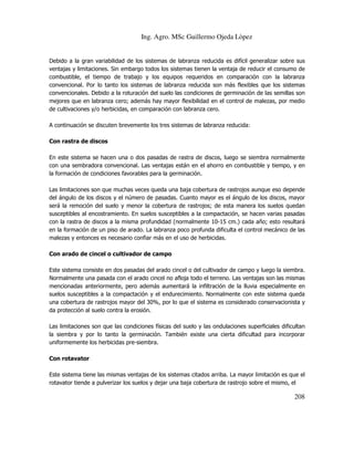 Ing. Agro. MSc Guillermo Ojeda Lòpez

Debido a la gran variabilidad de los sistemas de labranza reducida es difícil generalizar sobre sus
ventajas y limitaciones. Sin embargo todos los sistemas tienen la ventaja de reducir el consumo de
combustible, el tiempo de trabajo y los equipos requeridos en comparación con la labranza
convencional. Por lo tanto los sistemas de labranza reducida son más flexibles que los sistemas
convencionales. Debido a la roturación del suelo las condiciones de germinación de las semillas son
mejores que en labranza cero; además hay mayor flexibilidad en el control de malezas, por medio
de cultivaciones y/o herbicidas, en comparación con labranza cero.
A continuación se discuten brevemente los tres sistemas de labranza reducida:
Con rastra de discos
En este sistema se hacen una o dos pasadas de rastra de discos, luego se siembra normalmente
con una sembradora convencional. Las ventajas están en el ahorro en combustible y tiempo, y en
la formación de condiciones favorables para la germinación.
Las limitaciones son que muchas veces queda una baja cobertura de rastrojos aunque eso depende
del ángulo de los discos y el número de pasadas. Cuanto mayor es el ángulo de los discos, mayor
será la remoción del suelo y menor la cobertura de rastrojos; de esta manera los suelos quedan
susceptibles al encostramiento. En suelos susceptibles a la compactación, se hacen varias pasadas
con la rastra de discos a la misma profundidad (normalmente 10-15 cm.) cada año; esto resultará
en la formación de un piso de arado. La labranza poco profunda dificulta el control mecánico de las
malezas y entonces es necesario confiar más en el uso de herbicidas.
Con arado de cincel o cultivador de campo
Este sistema consiste en dos pasadas del arado cincel o del cultivador de campo y luego la siembra.
Normalmente una pasada con el arado cincel no afloja todo el terreno. Las ventajas son las mismas
mencionadas anteriormente, pero además aumentará la infiltración de la lluvia especialmente en
suelos susceptibles a la compactación y el endurecimiento. Normalmente con este sistema queda
una cobertura de rastrojos mayor del 30%, por lo que el sistema es considerado conservacionista y
da protección al suelo contra la erosión.
Las limitaciones son que las condiciones físicas del suelo y las ondulaciones superficiales dificultan
la siembra y por lo tanto la germinación. También existe una cierta dificultad para incorporar
uniformemente los herbicidas pre-siembra.
Con rotavator
Este sistema tiene las mismas ventajas de los sistemas citados arriba. La mayor limitación es que el
rotavator tiende a pulverizar los suelos y dejar una baja cobertura de rastrojo sobre el mismo, el

208

 