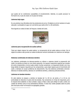 Ing. Agro. MSc Guillermo Ojeda Lòpez

que queda así en condiciones susceptibles al encostramiento. Además, se puede provocar la
formación de un piso de arado con el paso de tiempo.
Labranza bajo agua
Es una práctica muy difundida entre los productores de arroz. El objetivo es el de mantener el suelo
saturado o sumergido en agua con una lamina que oscila entre 5 y 30 centímetro.
Para lograrlo se realiza la labor de fangueo o batido del suelo.

Labor de fangueo110
Labranza para recuperación de suelos salinos
Tiene por objeto mejorar los suelos salinos. La recuperación de los suelos salinos es lenta. Con el
objeto de acelerar este proceso se realiza la labranza vertical combinada con cobertura de rastrojos

Sistemas combinados de labranza-siembra
Los sistemas combinados de labranza-siembra se refieren a sistemas donde la preparación del
suelo y la siembra se hacen en una misma operación. Se requiere maquinaria especial que consiste
de varios componentes y de los cuales existen muchas variaciones. La maquinaria tiende a ser muy
larga debido al espacio requerido por los componentes y para dejar espacio para el movimiento del
suelo y rastrojos sin causar problemas de atascamiento. Hay tres sistemas combinados comunes:
labranza en bandas-siembra, labranza en camellones-siembra, y labranza profunda-siembra.
Labranza en bandas-siembra
En este sistema se prepara y siembra en bandas de 5 a 20 cm. de ancho y 5 a 10 cm. de
profundidad sin disturbar el suelo entre las bandas. Hay variaciones en el tipo de maquinaria, pero
la mayoría tiene adelante un disco cortador, luego un fleje o disco para aflojar el suelo y atrás una
unidad de siembra como en las sembradoras directas. A veces hay ruedas pesadas sobre la punta
del cincel para evitar la formación de agregados grandes.
110

Ibíd

209

 