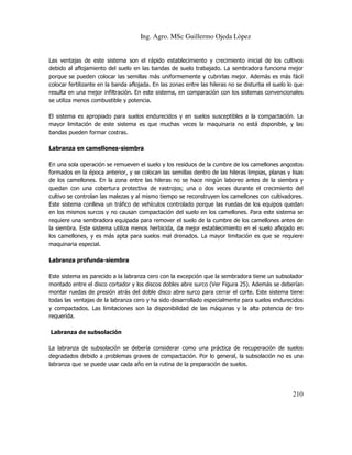 Ing. Agro. MSc Guillermo Ojeda Lòpez

Las ventajas de este sistema son el rápido establecimiento y crecimiento inicial de los cultivos
debido al aflojamiento del suelo en las bandas de suelo trabajado. La sembradora funciona mejor
porque se pueden colocar las semillas más uniformemente y cubrirlas mejor. Además es más fácil
colocar fertilizante en la banda aflojada. En las zonas entre las hileras no se disturba el suelo lo que
resulta en una mejor infiltración. En este sistema, en comparación con los sistemas convencionales
se utiliza menos combustible y potencia.
El sistema es apropiado para suelos endurecidos y en suelos susceptibles a la compactación. La
mayor limitación de este sistema es que muchas veces la maquinaria no está disponible, y las
bandas pueden formar costras.
Labranza en camellones-siembra
En una sola operación se remueven el suelo y los residuos de la cumbre de los camellones angostos
formados en la época anterior, y se colocan las semillas dentro de las hileras limpias, planas y lisas
de los camellones. En la zona entre las hileras no se hace ningún laboreo antes de la siembra y
quedan con una cobertura protectiva de rastrojos; una o dos veces durante el crecimiento del
cultivo se controlan las malezas y al mismo tiempo se reconstruyen los camellones con cultivadores.
Este sistema conlleva un tráfico de vehículos controlado porque las ruedas de los equipos quedan
en los mismos surcos y no causan compactación del suelo en los camellones. Para este sistema se
requiere una sembradora equipada para remover el suelo de la cumbre de los camellones antes de
la siembra. Este sistema utiliza menos herbicida, da mejor establecimiento en el suelo aflojado en
los camellones, y es más apta para suelos mal drenados. La mayor limitación es que se requiere
maquinaria especial.
Labranza profunda-siembra
Este sistema es parecido a la labranza cero con la excepción que la sembradora tiene un subsolador
montado entre el disco cortador y los discos dobles abre surco (Ver Figura 25). Además se deberían
montar ruedas de presión atrás del doble disco abre surco para cerrar el corte. Este sistema tiene
todas las ventajas de la labranza cero y ha sido desarrollado especialmente para suelos endurecidos
y compactados. Las limitaciones son la disponibilidad de las máquinas y la alta potencia de tiro
requerida.
Labranza de subsolación
La labranza de subsolación se debería considerar como una práctica de recuperación de suelos
degradados debido a problemas graves de compactación. Por lo general, la subsolación no es una
labranza que se puede usar cada año en la rutina de la preparación de suelos.

210

 