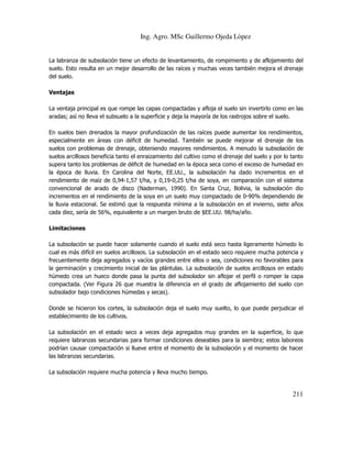 Ing. Agro. MSc Guillermo Ojeda Lòpez

La labranza de subsolación tiene un efecto de levantamiento, de rompimiento y de aflojamiento del
suelo. Esto resulta en un mejor desarrollo de las raíces y muchas veces también mejora el drenaje
del suelo.
Ventajas
La ventaja principal es que rompe las capas compactadas y afloja el suelo sin invertirlo como en las
aradas; así no lleva el subsuelo a la superficie y deja la mayoría de los rastrojos sobre el suelo.
En suelos bien drenados la mayor profundización de las raíces puede aumentar los rendimientos,
especialmente en áreas con déficit de humedad. También se puede mejorar el drenaje de los
suelos con problemas de drenaje, obteniendo mayores rendimientos. A menudo la subsolación de
suelos arcillosos beneficia tanto el enraizamiento del cultivo como el drenaje del suelo y por lo tanto
supera tanto los problemas de déficit de humedad en la época seca como el exceso de humedad en
la época de lluvia. En Carolina del Norte, EE.UU., la subsolación ha dado incrementos en el
rendimiento de maíz de 0,94-1,57 t/ha, y 0,19-0,25 t/ha de soya, en comparación con el sistema
convencional de arado de disco (Naderman, 1990). En Santa Cruz, Bolivia, la subsolación dio
incrementos en el rendimiento de la soya en un suelo muy compactado de 0-90% dependiendo de
la lluvia estacional. Se estimó que la respuesta mínima a la subsolación en el invierno, siete años
cada diez, sería de 56%, equivalente a un margen bruto de $EE.UU. 98/ha/año.
Limitaciones
La subsolación se puede hacer solamente cuando el suelo está seco hasta ligeramente húmedo lo
cual es más difícil en suelos arcillosos. La subsolación en el estado seco requiere mucha potencia y
frecuentemente deja agregados y vacíos grandes entre ellos o sea, condiciones no favorables para
la germinación y crecimiento inicial de las plántulas. La subsolación de suelos arcillosos en estado
húmedo crea un hueco donde pasa la punta del subsolador sin aflojar el perfil o romper la capa
compactada. (Ver Figura 26 que muestra la diferencia en el grado de aflojamiento del suelo con
subsolador bajo condiciones húmedas y secas).
Donde se hicieron los cortes, la subsolación deja el suelo muy suelto, lo que puede perjudicar el
establecimiento de los cultivos.
La subsolación en el estado seco a veces deja agregados muy grandes en la superficie, lo que
requiere labranzas secundarias para formar condiciones deseables para la siembra; estos laboreos
podrían causar compactación si llueve entre el momento de la subsolación y el momento de hacer
las labranzas secundarias.
La subsolación requiere mucha potencia y lleva mucho tiempo.

211

 