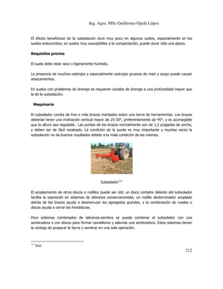 Ing. Agro. MSc Guillermo Ojeda Lòpez

El efecto beneficioso de la subsolación dura muy poco en algunos suelos, especialmente en los
suelos endurecidos; en suelos muy susceptibles a la compactación, puede durar sólo una época.
Requisitos previos
El suelo debe estar seco o ligeramente húmedo.
La presencia de muchos rastrojos y especialmente rastrojos gruesos de maíz y sorgo puede causar
atascamientos.
En suelos con problemas de drenaje se requieren canales de drenaje a una profundidad mayor que
la de la subsolación.
Maquinaria
El subsolador consta de tres o más brazos montados sobre una barra de herramientas. Los brazos
deberían tener una inclinación vertical mayor de 25-30°, preferentemente de 45°, y es aconsejable
que la altura sea regulable.. Las puntas de los brazos normalmente son de 1,5 pulgadas de ancho,
y deben ser de fácil recalzado. La condición de la punta es muy importante y muchas veces la
subsolación no da buenos resultados debido a la mala condición de las mismas.

Subsolador111
El acoplamiento de otros discos o rodillos puede ser útil; un disco cortador delante del subsolador
facilita la operación en sistemas de labranza conservacionista; un rodillo desterronador acoplado
detrás de los brazos ayuda a desmenuzar los agregados grandes, y la combinación de ruedas o
discos ayuda a cerrar las hendiduras.
Para sistemas combinados de labranza-siembra se puede combinar el subsolador con una
sembradora o con discos para formar camellones y además una sembradora. Estos sistemas tienen
la ventaja de preparar la tierra y sembrar en una sola operación.

111

Ibíd

212

 