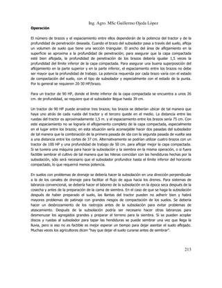 Ing. Agro. MSc Guillermo Ojeda Lòpez
Operación
El número de brazos y el espaciamiento entre ellos dependerán de la potencia del tractor y de la
profundidad de penetración deseada. Cuando el brazo del subsolador pasa a través del suelo, afloja
un volumen de suelo que tiene una sección triangular. El ancho del área de aflojamiento en la
superficie se aproxima a la profundidad de penetración; para asegurar que la capa compactada
esté bien aflojada, la profundidad de penetración de los brazos debería igualar 1,5 veces la
profundidad del límite inferior de la capa compactada. Para asegurar una buena superposición del
aflojamiento en la parte superior y en la parte inferior, el espaciamiento entre los brazos no debe
ser mayor que la profundidad de trabajo. La potencia requerida por cada brazo varía con el estado
de compactación del suelo, con el tipo de subsolador y especialmente con el estado de la punta.
Por lo general se requieren 20-30 HP/brazo.
Para un tractor de 90 HP, donde el límite inferior de la capa compactada se encuentra a unos 26
cm. de profundidad, se requiere que el subsolador llegue hasta 39 cm.
Un tractor de 90 HP puede arrastrar tres brazos; los brazos se deberían ubicar de tal manera que
haya uno atrás de cada rueda del tractor y el tercero quede en el medio. La distancia entre las
ruedas del tractor es aproximadamente 1,5 m. y el espaciamiento entre los brazos sería 75 cm. Con
este espaciamiento no se lograría el aflojamiento completo de la capa compactada, especialmente
en el lugar entre los brazos; en esta situación sería aconsejable hacer dos pasadas del subsolador
de tal manera que la combinación de la primera pasada de ida con la segunda pasada de vuelta sea
a una distancia entre los cortes de 37 cm. Alternativamente se podrían utilizar cuatro brazos con un
tractor de 100 HP y una profundidad de trabajo de 50 cm. para aflojar mejor la capa compactada.
Si se tuviera una máquina para hacer la subsolación y la siembra en la misma operación, o si fuera
factible sembrar el cultivo de tal manera que las hileras coincidan con las hendiduras hechas por la
subsolación, sólo será necesario que el subsolador profundice hasta el límite inferior del horizonte
compactado, lo que requerirá menos potencia.
En suelos con problemas de drenaje se debería hacer la subsolación en una dirección perpendicular
a la de los canales de drenaje para facilitar el flujo de agua hacia los drenes. Para sistemas de
labranza convencional, se debería hacer el laboreo de la subsolación en la época seca después de la
cosecha y antes de la preparación de la cama de siembra. En el caso de que se haga la subsolación
después de haber preparado el suelo, las llantas del tractor pueden no adherir bien y habrá
mayores problemas de patinaje con grandes riesgos de compactación de los suelos. Se debería
hacer un desbrozamiento de los rastrojos antes de la subsolación para evitar problemas de
atascamiento. Después de la subsolación podría ser necesario hacer otras labranzas para
desmenuzar los agregados grandes y preparar el terreno para la siembra. Si se pueden acoplar
discos y ruedas al subsolador para tapar las hendiduras se puede sembrar una vez que llega la
lluvia, pero si eso no es factible es mejor esperar un tiempo para dejar asentar el suelo aflojado.
Muchas veces los agricultores dicen "hay que dejar el suelo curarse antes de sembrar".

213

 