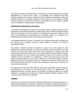 Ing. Agro. MSc Guillermo Ojeda Lòpez

Para sistemas de labranza conservacionista es necesario hacer un desbrozamiento de los rastrojos,
especialmente en el caso de maíz y sorgo, y es aconsejable que el subsolador tenga discos
cortadores delanteros para cortar los rastrojos para evitar problemas de atascamiento. Luego será
necesario desmenuzar los agregados grandes, si están presentes, con una labranza en bandas
antes de la siembra. En este caso la combinación del subsolador con discos y rodillos y acoplado
con una sembradora de siembra directa es más apropiada.
PROPIEDADES DINÁMICAS DE LOS SUELOS
Las acciones de manipulación del suelo son de naturaleza dinámica y biológica. Desde el punto de
vista dinámico las operaciones de labranza se deben analizar sobre la base de los distintos procesos
físicos que tienen lugar en el suelo en relación con la naturaleza de la operación realizada. Por otra
parte, son fundamentales los requerimientos de los diferentes cultivos, en lo referente a las
condiciones físicas del suelo que sean más favorables para su desarrollo.
Las propiedades dinámicas del suelo, y la aplicación de la maquinaria agrícola tiene importancia por
las reacciones que se producen cuando se intenta modificar la estructura por medio de
herramientas cortantes.
Para realizar la labranza del suelo es necesaria su rotura, la que viene seguida de cierto
desplazamiento de éste, dependiente de la labor que se efectúa y del tipo de apero que se utiliza.
El suelo como medio físico, puede resistir cierto nivel de esfuerzos sin romperse y este nivel
depende de la dirección de las fuerzas que actúan. Cuando el apero rompe con facilidad el suelo los
esfuerzos logrados a partir de la tracción que proporciona el tractor, serán menores y el trabajo
resultará mucho más económico. Por consiguiente, un mismo suelo puede pasar por una serie
gradual de estados mecánicos, en los cuales la resistencia a la acción de los aperos es distinta y
depende de la estructura que presenta el suelo en el momento de la labranza. Desde el punto de
vista dinámico interesa aprovechar el estado más favorable para hacer actuar las máquinas con
mayor economía de energía.
Los esfuerzos que rompen con cierta facilidad un suelo son los denominados cortantes, similares a
los producidos por un cuchillo, los que además pueden ayudar a su desplazamiento. Las
propiedades dinámicas de mayor interés en los estudios de la labranza, debido a los cambios
constantes en el contenido de humedad son la cohesión, plasticidad, adhesión, resistencia al corte
y fricción cuyas definiciones son las siguientes:
Cohesión.
Se define como la atracción relativa entre las partículas similares la que da tenacidad y dureza a un
suelo haciéndolo resistente a su separación. Las partículas minerales con carga de distinto signo, se
atraen entre si con tenacidad proporcional a dichas cargas a sus masas. Esta propiedad física de

214

 