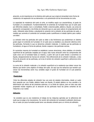 Ing. Agro. MSc Guillermo Ojeda Lòpez

atracción, es de importancia en la dinámica del suelo por que origina la tenacidad como forma de
resistencia a la separación de sus elementos o a la penetración de las herramientas de corte.
La capacidad de resistencia del suelo al corte, se modifica según sus características, el grado de
humedad y la consolidación. Fundamentalmente el contenido de humedad hace que el suelo pase
por diferentes estados: duro o consolidado, friable o desmenuzable, plástico y líquido. Las zonas de
separación corresponden a los límites de retracción que se usan para valorar el comportamiento del
suelo. Utilizando estos límites y estudiando la variación de la cohesión de las partículas de suelo, a
medida que aumenta el contenido de humedad puede cuantificarse el estado óptimo para realizar
una labor.
La cohesión entre las partículas del suelo se debe a dos fenómenos que predominan en distinto
grado según el contenido de humedad. En el suelo seco se establece una atracción eléctrica entre
las partículas, formando lo que se denomina cohesión molecular. A medida que las partículas se
humedecen, el agua en forma de película, tiende a separar a las partículas vecinas.
En aumentos mayores de humedad se establecen nuevas atracciones, ahora debidas a la tensión
superficial de las partículas mojadas por el agua. Esta nueva atracción entre los componentes del
suelo crece con la humedad hasta un máximo, a partir del cual el suelo tiende a convertirse en
líquido, desapareciendo las fuerzas de cohesión. Para diferenciarla de la cohesión molecular, a esta
forma de atracción de las partículas, se le da el nombre de cohesión superficial o adherencia entre
las partículas.
La suma de la cohesión molecular y la cohesión superficial es la resistencia que deben vencer las
labores que tienen como objetivo el trabajo del suelo. De aquí que los esfuerzos que tendrán que
vencer las herramientas serán muy variables según el grado de humedad con el cual podamos
trabajar.
Plasticidad.
Entre los diferentes estados de cohesión hay una serie de estados intermedios, desde un suelo
duro pasando por uno friable, plástico hasta uno líquido. El estado plástico es muy sensible a la
deformación por efecto de las presiones externas y a su límite de ruptura, pero en este caso esta
propiedad resulta negativa por la atracción de las partículas hacia las partes cortantes de las
máquinas y sus ruedas
Adhesión.
Se considera que es una resistencia al trabajo de las máquinas agrícolas por la adherencia del
suelo que se pega a los mecanismos. Por acción del contenido de humedad la adhesión disminuye.
Así un suelo con poca humedad puede tener una elevada cohesión pero un mínimo de adhesión.

215

 