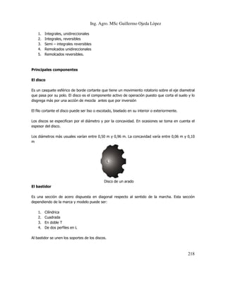 Ing. Agro. MSc Guillermo Ojeda Lòpez
1.
2.
3.
4.
5.

Integrales, unidireccionales
Integrales, reversibles
Semi – integrales reversibles
Remolcados unidireccionales
Remolcados reversibles.

Principales componentes
El disco
Es un casquete esférico de borde cortante que tiene un movimiento rotatorio sobre el eje diametral
que pasa por su polo. El disco es el componente activo de operación puesto que corta el suelo y lo
disgrega más por una acción de mezcla antes que por inversión
El filo cortante el disco puede ser liso o escotado, biselado en su interior o exteriormente.
Los discos se especifican por el diámetro y por la concavidad. En ocasiones se toma en cuenta el
espesor del disco.
Los diámetros más usuales varían entre 0,50 m y 0,96 m. La concavidad varía entre 0,06 m y 0,10
m

Disco de un arado
El bastidor
Es una sección de acero dispuesta en diagonal respecto al sentido de la marcha. Esta sección
dependiendo de la marca y modelo puede ser:
1.
2.
3.
4.

Cilíndrica
Cuadrada
En doble T
De dos perfiles en L

Al bastidor se unen los soportes de los discos.

218

 