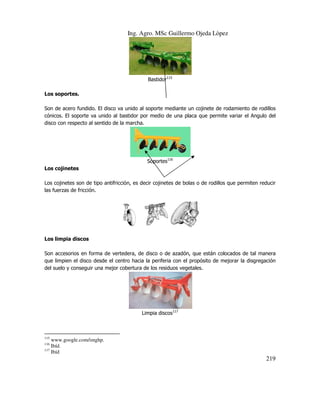 Ing. Agro. MSc Guillermo Ojeda Lòpez

Bastidor115
Los soportes.
Son de acero fundido. El disco va unido al soporte mediante un cojinete de rodamiento de rodillos
cónicos. El soporte va unido al bastidor por medio de una placa que permite variar el Angulo del
disco con respecto al sentido de la marcha.

Soportes116
Los cojinetes
Los cojinetes son de tipo antifricción, es decir cojinetes de bolas o de rodillos que permiten reducir
las fuerzas de fricción.

Los limpia discos
Son accesorios en forma de vertedera, de disco o de azadón, que están colocados de tal manera
que limpien el disco desde el centro hacia la periferia con el propósito de mejorar la disgregación
del suelo y conseguir una mejor cobertura de los residuos vegetales.

Limpia discos117

115

www.google.com/imghp.
Ibíd.
117
Ibíd
116

219

 