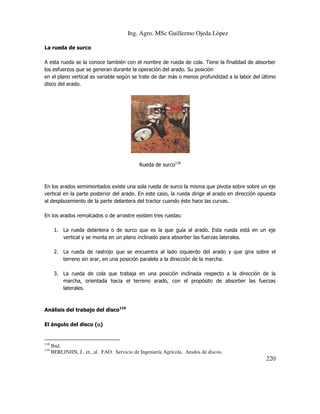 Ing. Agro. MSc Guillermo Ojeda Lòpez
La rueda de surco
A esta rueda se la conoce también con el nombre de rueda de cola. Tiene la finalidad de absorber
los esfuerzos que se generan durante la operación del arado. Su posición
en el plano vertical es variable según se trate de dar más o menos profundidad a la labor del último
disco del arado.

Rueda de surco118

En los arados semimontados existe una sola rueda de surco la misma que pivota sobre sobre un eje
vertical en la parte posterior del arado. En este caso, la rueda dirige al arado en dirección opuesta
al desplazamiento de la parte delantera del tractor cuando éste hace las curvas.
En los arados remolcados o de arrastre existen tres ruedas:
1. La rueda delantera o de surco que es la que guía al arado. Esta rueda está en un eje
vertical y se monta en un plano inclinado para absorber las fuerzas laterales.
2. La rueda de rastrojo que se encuentra al lado izquierdo del arado y que gira sobre el
terreno sin arar, en una posición paralela a la dirección de la marcha.
3. La rueda de cola que trabaja en una posición inclinada respecto a la dirección de la
marcha, orientada hacia el terreno arado, con el propósito de absorber las fuerzas
laterales.

Análisis del trabajo del disco119
El ángulo del disco (α)
α

118
119

Ibíd.
BERLINJIN, J., et., al. FAO. Servicio de Ingeniería Agrícola. Arados de discos.

220

 