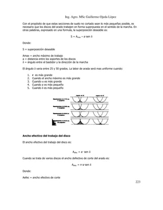 Ing. Agro. MSc Guillermo Ojeda Lòpez
Con el propósito de que estas secciones de suelo no cortado sean lo más pequeñas posible, es
suelo
necesario que los discos del arado trabajen en forma superpuesta en el sentido de la marcha. En
otras palabras, expresado en una formula, la superposición deseable es:
S = Amax – a sen δ
Donde:
S = superposición deseable
Amax = ancho máximo de trabajo
a = distancia entre los soportes de los discos
δ = ángulo entre el bastidor y la dirección de la marcha
El ángulo δ varia entre 25 y 50 grados. La labor de arada será mas uniforme cuando:
1.
2.
3.
4.
5.

r es más grande
ndo
Cuando el ancho máximo es más grande
Cuando α es más grande
Cuando a es más pequeño
Cuando δ es más pequeño

Ancho efectivo del trabajo del disco
El ancho efectivo del trabajo del disco es:

Aefec = a sen δ
Cuando se trata de varios discos el ancho def
defectivo de corte del arado es:
Aefec = n a sen δ
Donde:
Aefec = ancho efectivo de corte

223

 