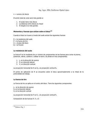 Ing. Agro. MSc Guillermo Ojeda Lòpez
n = numero de discos
El ancho total de corte será más grande si:
1. El arado tiene mas discos
2. La distancia entre discos es mayor
3. El ángulo δ es más grande.
Momentos y fuerzas que actúan sobre el disco120
Cuando el disco se mueve a través del suelo actúan las siguientes fuerzas:
R = la resistencia del suelo
P = la fuerza de tiro
G = el peso del disco
Q = la fricción

La resistencia del suelo
La fuerza R es la resultante de un número de componentes de las fuerzas para cortar el prisma,
pulverizar, elevar, acelerar y voltear la tierra. Se divide en tres componentes:
1. L1 en la dirección de avance
2. S1 en dirección lateral
3. V1 en dirección vertical.
La proyección horizontal de R es Rh y la proyección vertical Rh
El centro de aplicación de R se encuentra sobre el disco aproximadamente a la mitad de la
profundidad de trabajo.

La fuerza de tiro
La fuerza de tiro se aplica en el centro del disco. Tiene los siguientes componentes:
L2 en la dirección de avance
S2 en la dirección lateral
V2 en la dirección vertical
La proyección horizontal de P es Ph y la proyección vertical Pv.
Composición de las fuerzas R. P, y G

120

Ibídem. Pág. 5

224

 