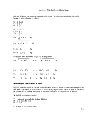 Ing. Agro. MSc Guillermo Ojeda Lòpez
El arado de discos avanza a una velocidad uniforme vm. Por esto, existe un equilibrio entre las
fuerzas L1 y L2. Entonces: L1 = L2 = L
Rv = L. Cos-1ζ
S1 = L. tg δ
V1 = L. tgζ
Pv = L. Cos-1 γ
S2 = L. tg Σ
V2 = L. tg γ
R=

R v + S2

1

P=

P2v + S

2

2

Kgf

Kgf

S = S1 + S2

Kgf

V = V1 – V 2 + G

Kgf

La relación entre las fuerzas R, P, S y V es la siguiente:
R=

R2

v

+ S2

v

= L.

Cos-2 ζ + tg2 δ

Kgf

P=

P2

V

+ S2

2

=

L.

Cos-2 γ + tg2 Σ

Kgf

S=

S1 + S2

=

L.

(tgδ + tg Σ)

Kgf

=

L.

(tgζ - tgγ) + G

Kgf

V=

V1 - V2 + G

Momentos de fuerzas sobre el disco
El punto de aplicación de la fuerza P se encuentra en el centro del disco, mientras que el punto de
aplicación de la fuerza R se encuentra h metros abajo del centro del disco, es decir un momento
de rotación M en el plano del disco y un momento de flexión Mb perpendicular al primero:
Se divide R en tres componentes:
T1 horizontal, perpendicular al plano del disco
M1 en el plano del disco
V1 vertical
Se divide P en tres componentes:

225

 