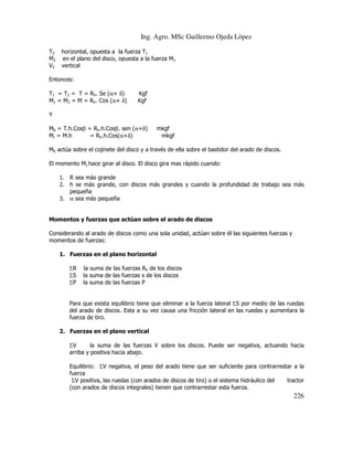 Ing. Agro. MSc Guillermo Ojeda Lòpez
T2
M2
V2

horizontal, opuesta a la fuerza T1
en el plano del disco, opuesta a la fuerza M1
vertical

Entonces:
T1 = T2 = T = Rh. Se (α+ δ)
M1 = M2 = M = Rh. Cos (α+ δ)

Kgf
Kgf

Y
Mb = T.h.Cosβ = Rh.h.Cosβ. sen (α+δ)
Mr = M.h
= Rh.h.Cos(α+δ)

mkgf
mkgf

Mb actúa sobre el cojinete del disco y a través de ella sobre el bastidor del arado de discos.
El momento Mγ hace girar al disco. El disco gira mas rápido cuando:
1. R sea más grande
2. h se más grande, con discos más grandes y cuando la profundidad de trabajo sea más
pequeña
3. α sea más pequeña

Momentos y fuerzas que actúan sobre el arado de discos
Considerando al arado de discos como una sola unidad, actúan sobre él las siguientes fuerzas y
momentos de fuerzas:
1. Fuerzas en el plano horizontal
ΣR
ΣS
ΣP

la suma de las fuerzas Rh de los discos
la suma de las fuerzas s de los discos
la suma de las fuerzas P

Para que exista equilibrio tiene que eliminar a la fuerza lateral ΣS por medio de las ruedas
del arado de discos. Esta a su vez causa una fricción lateral en las ruedas y aumentara la
fuerza de tiro.
2. Fuerzas en el plano vertical
ΣV
la suma de las fuerzas V sobre los discos. Puede ser negativa, actuando hacia
arriba y positiva hacia abajo.
Equilibrio: ΣV negativa, el peso del arado tiene que ser suficiente para contrarrestar a la
fuerza
ΣV positiva, las ruedas (con arados de discos de tiro) o el sistema hidráulico del
tractor
(con arados de discos integrales) tienen que contrarrestar esta fuerza.

226

 