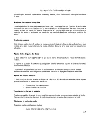 Ing. Agro. MSc Guillermo Ojeda Lòpez
que sirve para absorber los esfuerzos laterales y además, actúa como control de la profundidad de
la labor.

Arado de discos semi integrales
La parte delantera de este arado va enganchada a los 3 puntos del tractor. Este tipo de arado tiene
una rueda de surco que trabaja sobre el surco dejado por el último disco. La parte delantera se
eleva o se baja por medio del sistema de enganche a 3 puntos del tractor, en tanto que la parte
posterior del arado es accionada por medio de una manivela localizada en la parte posterior del
arado.

Arados de arrastre
Este tipo de arados tiene 3 ruedas. La rueda posterior trabaja en el surco. La rueda de tierra o de
rastrojo sirve para nivelar el arado. La rueda delantera de surco sirve para absorber los esfuerzos
laterales.

Ajuste de los ángulos del disco
El disco esta unido a un soporte sobre el que puede fijarse diferentes alturas y es el llamado ajuste
vertical.
El soporte es ajustable de tal forma que es posible obtener diferentes ángulos de corte a diferentes
inclinaciones del disco.
La capacidad de penetración del disco se incrementa en la medida que la posición de este se
aproxima a la vertical. Para mejorar la penetración del disco se agrega contrapesos al bastidor.
Ajuste del ángulo de corte
El disco no corta el suelo si tiene un ángulo de corte nulo. Por lo tanto es necesario hacer algunos
ajustes para facilitar la penetración. Estos son:
•
•

Orientando el disco y el soporte
Ajustando el ancho de corte

Orientando el disco y el soporte
En algunos modelos de arado el soporte del disco se puede girar en su punto de sujeción al timón.
Esto permite incrementar el ángulo de corte de cada disco sin variar el ancho de corte total.
Ajustando el ancho de corte
Es posible realizar dos tipos de ajustes:
•

Ajuste del ancho de corte del primer disco

228

 