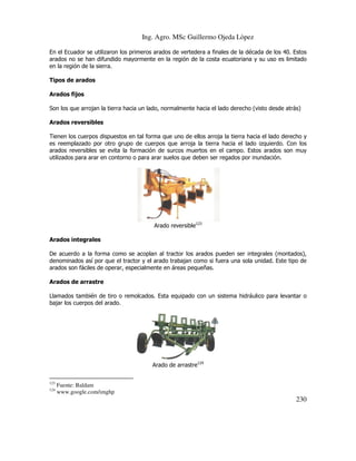 Ing. Agro. MSc Guillermo Ojeda Lòpez
En el Ecuador se utilizaron los primeros arados de vertedera a finales de la década de los 40. Estos
arados no se han difundido mayormente en la región de la costa ecuatoriana y su uso es limitado
en la región de la sierra.
Tipos de arados
Arados fijos
Son los que arrojan la tierra hacia un lado, normalmente hacia el lado derecho (visto desde atrás)
Arados reversibles
Tienen los cuerpos dispuestos en tal forma que uno de ellos arroja la tierra hacia el lado derecho y
es reemplazado por otro grupo de cuerpos que arroja la tierra hacia el lado izquierdo. Con los
arados reversibles se evita la formación de surcos muertos en el campo. Estos arados son muy
utilizados para arar en contorno o para arar suelos que deben ser regados por inundación.

Arado reversible123
Arados integrales
De acuerdo a la forma como se acoplan al tractor los arados pueden ser integrales (montados),
denominados así por que el tractor y el arado trabajan como si fuera una sola unidad. Este tipo de
arados son fáciles de operar, especialmente en áreas pequeñas.
Arados de arrastre
Llamados también de tiro o remolcados. Esta equipado con un sistema hidráulico para levantar o
bajar los cuerpos del arado.

Arado de arrastre124
123
124

Fuente: Baldam
www.google.com/imghp

230

 