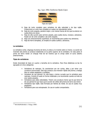Ing. Agro. MSc Guillermo Ojeda Lòpez

Tipos de rejas126
A. Reja de corte completo para vertedera de alta velocidad y de tipo rejilla.
Proporciona un corte mas completo en suelos con abundantes raíces.
B. Reja de corte angosto, penetra mejor y con menos fuerza de tiro que la anterior en
suelos libres de raíces.
C. Reja de alta succión para servicio pesado, para suelos duros, rocosos y abrasivos.
Puede ser de corte completo o de corte angosto.
D. Reja con endurecimiento superficial, se recomienda para suelos muy abrasivos.
E. Reja de hierro templado, se emplea en suelos sueltos y abrasivos.

La vertedera
La vertedera cortar, disgrega el prisma de tierra, lo eleva y lo invierte sobre sí mismo. La acción de
inversión del prisma se produce totalmente en la parte superior de la vertedera. En esta parte el
prima de tierra recibe un empuje final de tal manera que lo arroja sobre el surco abierto
anteriormente.
Tipos de vertederas
Existe diversidad de tipos en cuanto y tamaños de la vertedera. Para fines didácticas se las ha
agrupado en cinco categorías:
•

•

•
•
•

126

Vertederas de rastrojos. Se caracterizan por ser cortas, altas y por tener una
curvatura pronunciada. Este tipo produce una inversión rápida del prisma y trabaja
bien en suelos pegajosos y arcillosos.
Vertedera de uso general. Es más larga y menos curvada que la vertedera para
rastrojos. Invierte el suelo en forma moderada y se recomienda cuando se trata de
arar suelos pesados.
Vertederas para altas velocidades. Tienen una curvatura menor que la que tiene la
de uso general lo que hace que la acción de volteo del prisma de tierra sea menor.
Vertederas tipo rejilla. Esta formada por listines de metal. Se usa en suelos muy
pegajosos.
Vertederas para uso extrapesado. Se usa en suelos compactados.

BUCKINGHAM, F. Tillage. FMO

232

 