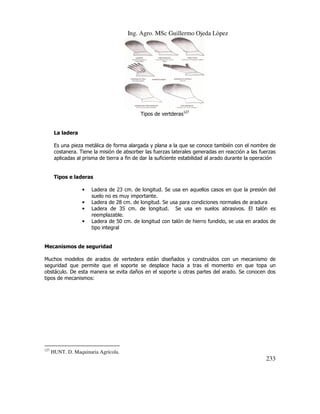 Ing. Agro. MSc Guillermo Ojeda Lòpez

Tipos de vertderas127

La ladera
Es una pieza metálica de forma alargada y plana a la que se conoce también con el nombre de
costanera. Tiene la misión de absorber las fuerzas laterales generadas en reacción a las fuerzas
aplicadas al prisma de tierra a fin de dar la suficiente estabilidad al arado durante la operación

Tipos e laderas
•
•
•
•

Ladera de 23 cm. de longitud. Se usa en aquellos casos en que la presión del
suelo no es muy importante.
Ladera de 28 cm. de longitud. Se usa para condiciones normales de aradura
Ladera de 35 cm. de longitud. Se usa en suelos abrasivos. El talón es
reemplazable.
Ladera de 50 cm. de longitud con talón de hierro fundido, se usa en arados de
tipo integral

Mecanismos de seguridad
Muchos modelos de arados de vertedera están diseñados y construidos con un mecanismo de
seguridad que permite que el soporte se desplace hacia a tras el momento en que topa un
obstáculo. De esta manera se evita daños en el soporte u otras partes del arado. Se conocen dos
tipos de mecanismos:

127

HUNT. D. Maquinaria Agrícola.

233

 