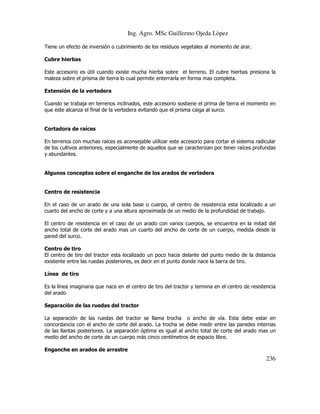 Ing. Agro. MSc Guillermo Ojeda Lòpez
Tiene un efecto de inversión o cubrimiento de los residuos vegetales al momento de arar.
Cubre hierbas
Este accesorio es útil cuando existe mucha hierba sobre el terreno. El cubre hierbas presiona la
maleza sobre el prisma de tierra lo cual permite enterrarla en forma mas completa.
Extensión de la vertedera
Cuando se trabaja en terrenos inclinados, este accesorio sostiene el prima de tierra el momento en
que este alcanza el final de la vertedera evitando que el prisma caiga al surco.

Cortadora de raíces
En terrenos con muchas raíces es aconsejable utilizar este accesorio para cortar el sistema radicular
de los cultivos anteriores, especialmente de aquellos que se caracterizan por tener raíces profundas
y abundantes.

Algunos conceptos sobre el enganche de los arados de vertedera

Centro de resistencia
En el caso de un arado de una sola base o cuerpo, el centro de resistencia esta localizado a un
cuarto del ancho de corte y a una altura aproximada de un medio de la profundidad de trabajo.
El centro de resistencia en el caso de un arado con varios cuerpos, se encuentra en la mitad del
ancho total de corte del arado mas un cuarto del ancho de corte de un cuerpo, medida desde la
pared del surco.
Centro de tiro
El centro de tiro del tractor esta localizado un poco hacia delante del punto medio de la distancia
existente entre las ruedas posteriores, es decir en el punto donde nace la barra de tiro.
Línea de tiro
Es la línea imaginaria que nace en el centro de tiro del tractor y termina en el centro de resistencia
del arado
Separación de las ruedas del tractor
La separación de las ruedas del tractor se llama trocha o ancho de vía. Esta debe estar en
concordancia con el ancho de corte del arado. La trocha se debe medir entre las paredes internas
de las llantas posteriores. La separación óptima es igual al ancho total de corte del arado mas un
medio del ancho de corte de un cuerpo más cinco centímetros de espacio libre.
Enganche en arados de arrastre

236

 
