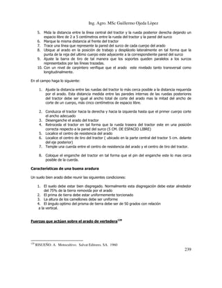 Ing. Agro. MSc Guillermo Ojeda Lòpez
5. Mida la distancia entre la línea central del tractor y la rueda posterior derecha dejando un
espacio libre de 2 a 5 centímetros entre la rueda del tractor y la pared del surco
6. Marque la misma distancia al frente del tractor
7. Trace una línea que represente la pared del surco de cada cuerpo del arado
8. Ubique al arado en la posición de trabajo y desplácelo lateralmente en tal forma que la
punta de la reja del ultimo cuerpo este adyacente a la correspondiente pared del surco
9. Ajuste la barra de tiro de tal manera que los soportes queden paralelos a los surcos
representados por las líneas trazadas.
10. Con un nivel de carpintero verifique que el arado este nivelado tanto transversal como
longitudinalmente.
En el campo haga lo siguiente:
1. Ajuste la distancia entre las ruedas del tractor lo más cerca posible a la distancia requerida
por el arado. Esta distancia medida entre las paredes internas de las ruedas posteriores
del tractor debe ser igual al ancho total de corte del arado mas la mitad del ancho de
corte de un cuerpo, más cinco centímetros de espacio libre.
2. Conduzca el tractor hacia la derecha y hacia la izquierda hasta que el primer cuerpo corte
el ancho adecuado
3. Desenganche el arado del tractor
4. Retroceda el tractor en tal forma que la rueda trasera del tractor este en una posición
correcta respecto a la pared del surco (5 CM. DE ESPACIO LIBRE)
5. Localice el centro de resistencia del arado
6. Localice el centro de tiro del tractor ( ubicado en la parte central del tractor 5 cm. delante
del eje posterior)
7. Temple una cuerda entre el centro de resistencia del arado y el centro de tiro del tractor.
8. Coloque el enganche del tractor en tal forma que el pin del enganche este lo mas cerca
posible de la cuerda.
Características de una buena aradura
Un suelo bien arado debe reunir las siguientes condiciones:
1. El suelo debe estar bien disgregado. Normalmente esta disgregación debe estar alrededor
del 75% de la tierra removida por el arado
2. El prima de tierra debe estar uniformemente torcionado
3. La altura de los camellones debe ser uniforme
4. El ángulo optimo del prisma de tierra debe ser de 50 grados con relación
a la vertical.
Fuerzas que actúan sobre el arado de vertedera129

129

RISUEÑO. A. Motocultivo. Salvat Editores. SA. 1960

239

 