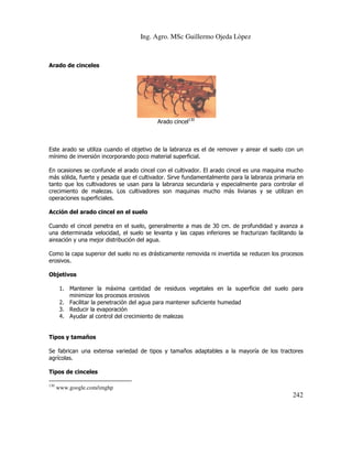 Ing. Agro. MSc Guillermo Ojeda Lòpez

Arado de cinceles

Arado cincel130

Este arado se utiliza cuando el objetivo de la labranza es el de remover y airear el suelo con un
mínimo de inversión incorporando poco material superficial.
En ocasiones se confunde el arado cincel con el cultivador. El arado cincel es una maquina mucho
más sólida, fuerte y pesada que el cultivador. Sirve fundamentalmente para la labranza primaria en
tanto que los cultivadores se usan para la labranza secundaria y especialmente para controlar el
crecimiento de malezas. Los cultivadores son maquinas mucho más livianas y se utilizan en
operaciones superficiales.
Acción del arado cincel en el suelo
Cuando el cincel penetra en el suelo, generalmente a mas de 30 cm. de profundidad y avanza a
una determinada velocidad, el suelo se levanta y las capas inferiores se fracturizan facilitando la
aireación y una mejor distribución del agua.
Como la capa superior del suelo no es drásticamente removida ni invertida se reducen los procesos
erosivos.
Objetivos
1. Mantener la máxima cantidad de residuos vegetales en la superficie del suelo para
minimizar los procesos erosivos
2. Facilitar la penetración del agua para mantener suficiente humedad
3. Reducir la evaporación
4. Ayudar al control del crecimiento de malezas

Tipos y tamaños
Se fabrican una extensa variedad de tipos y tamaños adaptables a la mayoría de los tractores
agrícolas.
Tipos de cinceles
130

www.google.com/imghp

242

 