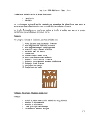 Ing. Agro. MSc Guillermo Ojeda Lòpez
El cincel es el elemento activo de acción. Pueden ser:
•
•

Semirígidos
Flexibles

Los cinceles están unidos al bastidor mediante una abrazadera. La utilización de este arado se
aconseja cuando en el suelo existen muchos obstáculos como piedras o troncos.
Los cinceles flexibles tienen un resorte que protege al cincel y al bastidor para que no se rompan
cuando topan con un obstáculo demasiado fuerte.
Accesorios
Hay una gran variedad de accesorios. Los más conocidos son:
A.
B.
C.
D.
E.
F.
G.
H.
I.
J.
K.
L.
M.

Cuña. Se utiliza en suelos libres e obstáculos
Cola de golondrina. Para destruir malezas
Cola de golondrina para trabajos pesados
Roturador. Mejor control e la erosión
Escardillo. Para uso pesado
Abre surcos
Abre surcos para suelos duros
Punta reversible para roturar el suelo
Roturador de suelos duros y pesados
Roturador que produce un semivuelco de la tierra
Roturador de pie de arado
Controlador de malezas
Fracturizador del suelo

Ventajas y desventajas del uso del arado cincel
Ventajas:
•
•
•
•
•

Rompe el pie de arado cuando este no esta muy profundo
Controla la erosión hídrica
Controla la erosión eólica
Tiene gran capacidad de campo
Incrementa la actividad biológica

243

 