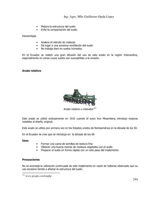 Ing. Agro. MSc Guillermo Ojeda Lòpez
•
•

Mejora la estructura del suelo
Evita la compactación del suelo

•
•
•

Acelera el rebrote de malezas
Da lugar a una excesiva ventilación del suelo
No trabaja bien en suelos húmedos.

Desventajas

En el Ecuador se realizó una gran difusión del uso de este arado en la región Interandina,
especialmente en zonas cuyos suelos son susceptibles a la erosión.

Arado rotativo

Arado rotativo o rotavator131

Este arado se utilizó exitosamente en 1910 cuando el suizo Von Meyenberg introdujo mejoras
notables al diseño original.
Este arado se utilizo por primera vez en los Estados unidos de Norteamérica en la década de los 50.
En el Ecuador se cree que se introdujo en la década de los 60
Usos
•
•
•

Formar una cama de semillas de textura fina
Obtener una buena mezcla de residuos vegetales con el suelo
Preparar el suelo en forma rápida con un solo pase del implemento

Precauciones
No se aconseja la utilización continuada de este implemento en razón de haberse observado que su
uso excesivo tiende a afectar la estructura del suelo.
131

www.google.com/imghp

244

 
