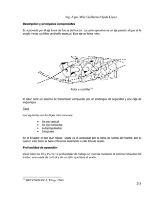 Ing. Agro. MSc Guillermo Ojeda Lòpez
Descripción y principales componentes
Es accionada por el eje toma de fuerza del tractor. La parte operativa es un eje pesado al que se le
acopla varias cuchillas de diseño especial. Este eje se llama rotor.

Rotor y cuchillas132

El rotor tiene un sistema de transmisión compuesto por un embrague de seguridad y una caja de
engranajes.
Tipos
Los siguientes son los tipos más comunes:
ás
•
•
•
•

De eje vertical
De eje horizontal
Autopropulsados
Integrales

En el Ecuador el tipo que másse utiliza es el accionado por la toma de fuerza del tractor, por lo
se
cual en este texto se hace referencia solamente a este tipo de arado.
Profundidad de operación
Varía entre los 10 y 15 cm. La profundidad de trabajo se controla mediante el sistema hidráulico del
tractor, una rueda de control y de un patín que tiene el arado.

132

BUCKINGHAM, F. Tillage. FMO

245

 